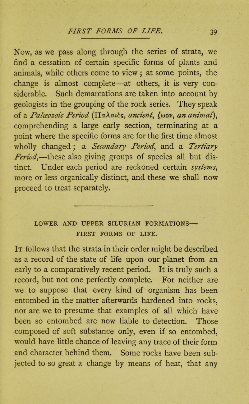 Now, as we pass along through the series of strata, we find a cessation of certain specific forms of plants and animals, while others come to view; at some points, the change is almost complete—at others, it is very con- siderable. Such demarcations are taken into account by geologists in the grouping of the rock series. They speak of a Palceozoic Period (IlaAaios, ancient^ an animal\ comprehending a large early section, terminating at a point where the specific forms are for the first time almost wholly changed; a Secondary Period.^ and a Tertiary Period^—these also giving groups of species all but dis- tinct. Under each period are reckoned certain systems., more or less organically distinct, and these we shall now proceed to treat separately. LOWER AND UPPER SILURIAN FORMATIONS— FIRST FORMS OF LIFE. It follows that the strata in their order might be described as a record of the state of life upon our planet from an early to a comparatively recent period. It is truly such a record, but not one perfectly complete. For neither are we to suppose that every kind of organism has been entombed in the matter afterwards hardened into rocks, nor are we to presume that examples of all which have been so entombed are now liable to detection. Those composed of soft substance only, even if so entombed, would have little chance of leaving any trace of their form and character behind them. Some rocks have been sub- jected to so great a change by means of heat, that any