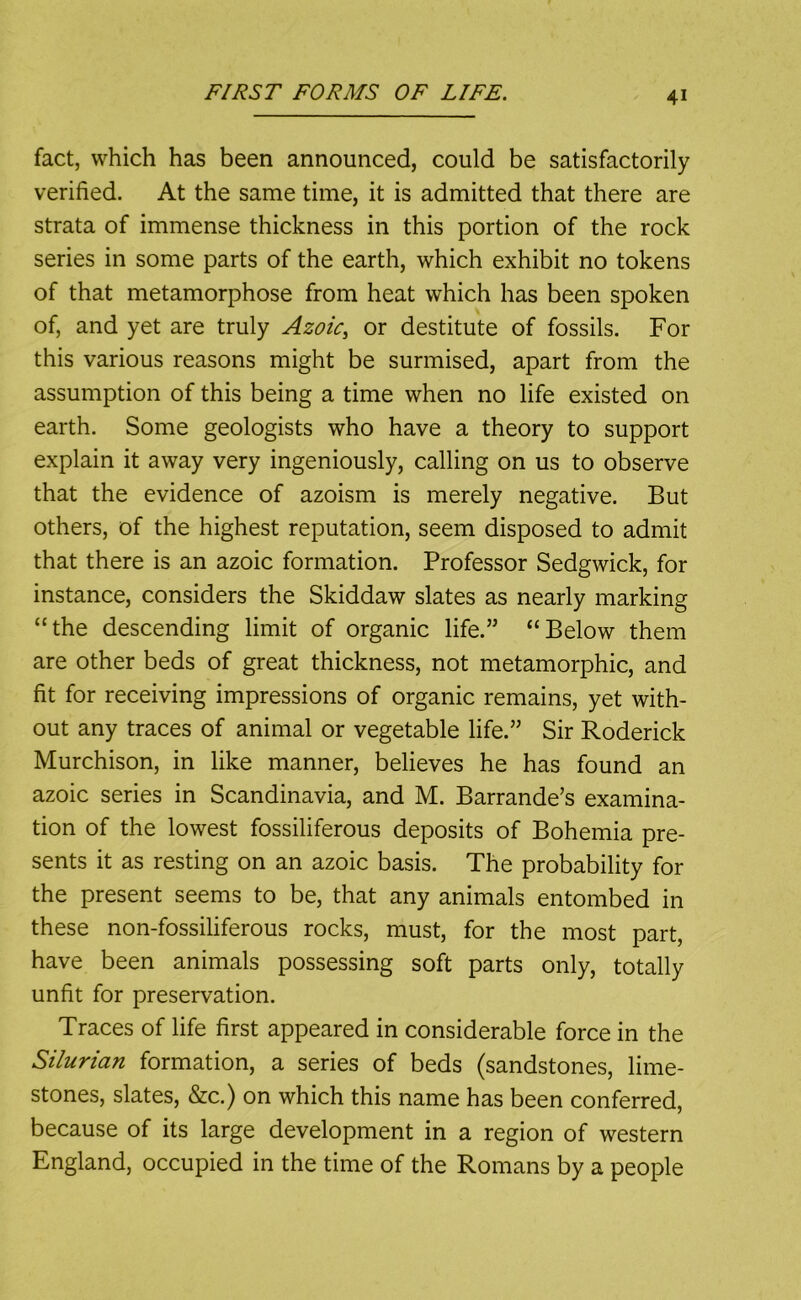 fact, which has been announced, could be satisfactorily verified. At the same time, it is admitted that there are strata of immense thickness in this portion of the rock series in some parts of the earth, which exhibit no tokens of that metamorphose from heat which has been spoken of, and yet are truly Azoic^ or destitute of fossils. For this various reasons might be surmised, apart from the assumption of this being a time when no life existed on earth. Some geologists who have a theory to support explain it away very ingeniously, calling on us to observe that the evidence of azoism is merely negative. But others, of the highest reputation, seem disposed to admit that there is an azoic formation. Professor Sedgwick, for instance, considers the Skiddaw slates as nearly marking “the descending limit of organic life.” “Below them are other beds of great thickness, not metamorphic, and fit for receiving impressions of organic remains, yet with- out any traces of animal or vegetable life.” Sir Roderick Murchison, in like manner, believes he has found an azoic series in Scandinavia, and M. Barrande’s examina- tion of the lowest fossiliferous deposits of Bohemia pre- sents it as resting on an azoic basis. The probability for the present seems to be, that any animals entombed in these non-fossiliferous rocks, must, for the most part, have been animals possessing soft parts only, totally unfit for preservation. Traces of life first appeared in considerable force in the Silurian formation, a series of beds (sandstones, lime- stones, slates, &c.) on which this name has been conferred, because of its large development in a region of western England, occupied in the time of the Romans by a people