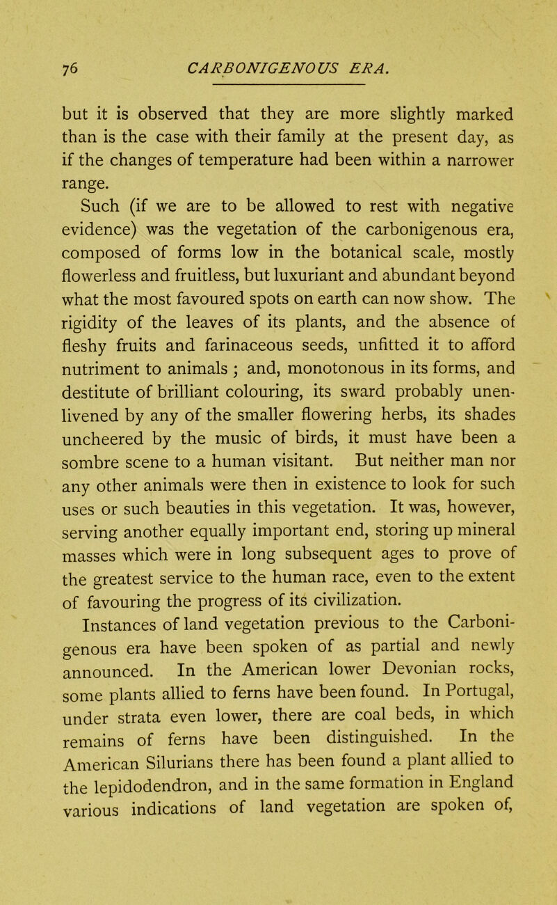 but it is observed that they are more slightly marked than is the case with their family at the present day, as if the changes of temperature had been within a narrower range. Such (if we are to be allowed to rest with negative evidence) was the vegetation of the carbonigenous era, composed of forms low in the botanical scale, mostly flowerless and fruitless, but luxuriant and abundant beyond what the most favoured spots on earth can now show. The rigidity of the leaves of its plants, and the absence of fleshy fruits and farinaceous seeds, unfitted it to afford nutriment to animals ; and, monotonous in its forms, and destitute of brilliant colouring, its sward probably unen- livened by any of the smaller flowering herbs, its shades uncheered by the music of birds, it must have been a sombre scene to a human visitant. But neither man nor any other animals were then in existence to look for such uses or such beauties in this vegetation. It was, however, serving another equally important end, storing up mineral masses which were in long subsequent ages to prove of the greatest service to the human race, even to the extent of favouring the progress of its civilization. Instances of land vegetation previous to the Carboni- genous era have been spoken of as partial and newly announced. In the American lower Devonian rocks, some plants allied to ferns have been found. In Portugal, under strata even lower, there are coal beds, in which remains of ferns have been distinguished. In the American Silurians there has been found a plant allied to the lepidodendron, and in the same formation in England various indications of land vegetation are spoken of.