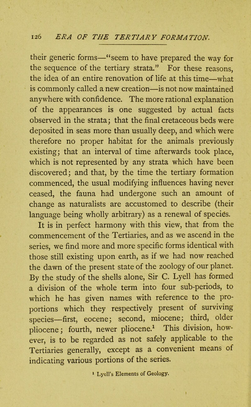 their generic forms—“seem to have prepared the way for the sequence of the tertiary strata.” For these reasons, the idea of an entire renovation of life at this time—what is commonly called a new creation—is not now maintained anywhere with confidence. The more rational explanation of the appearances is one suggested by actual facts observed in the strata; that the final cretaceous beds were deposited in seas more than usually deep, and which were therefore no proper habitat for the animals previously existing; that an interval of time afterwards took place, which is not represented by any strata which have been discovered; and that, by the time the tertiary formation commenced, the usual modifying influences having never ceased, the fauna had undergone such an amount of change as naturalists are accustomed to describe (their language being wholly arbitrary) as a renewal of species. It is in perfect harmony with this view, that from the commencement of the Tertiaries, and as we ascend in the series, we find more and more specific forms identical with those still existing upon earth, as if we had now reached the dawn of the present state of the zoology of our planet. By the study of the shells alone. Sir C. Lyell has formed a division of the whole term into four sub-periods, to which he has given names with reference to the pro- portions which they respectively present of surviving species—first, eocene; second, miocene; third, older pliocene; fourth, newer pliocene.^ This division, how- ever, is to be regarded as not safely applicable to the Tertiaries generally, except as a convenient means of indicating various portions of the series. ^ Lyell’s Elements of Geology.