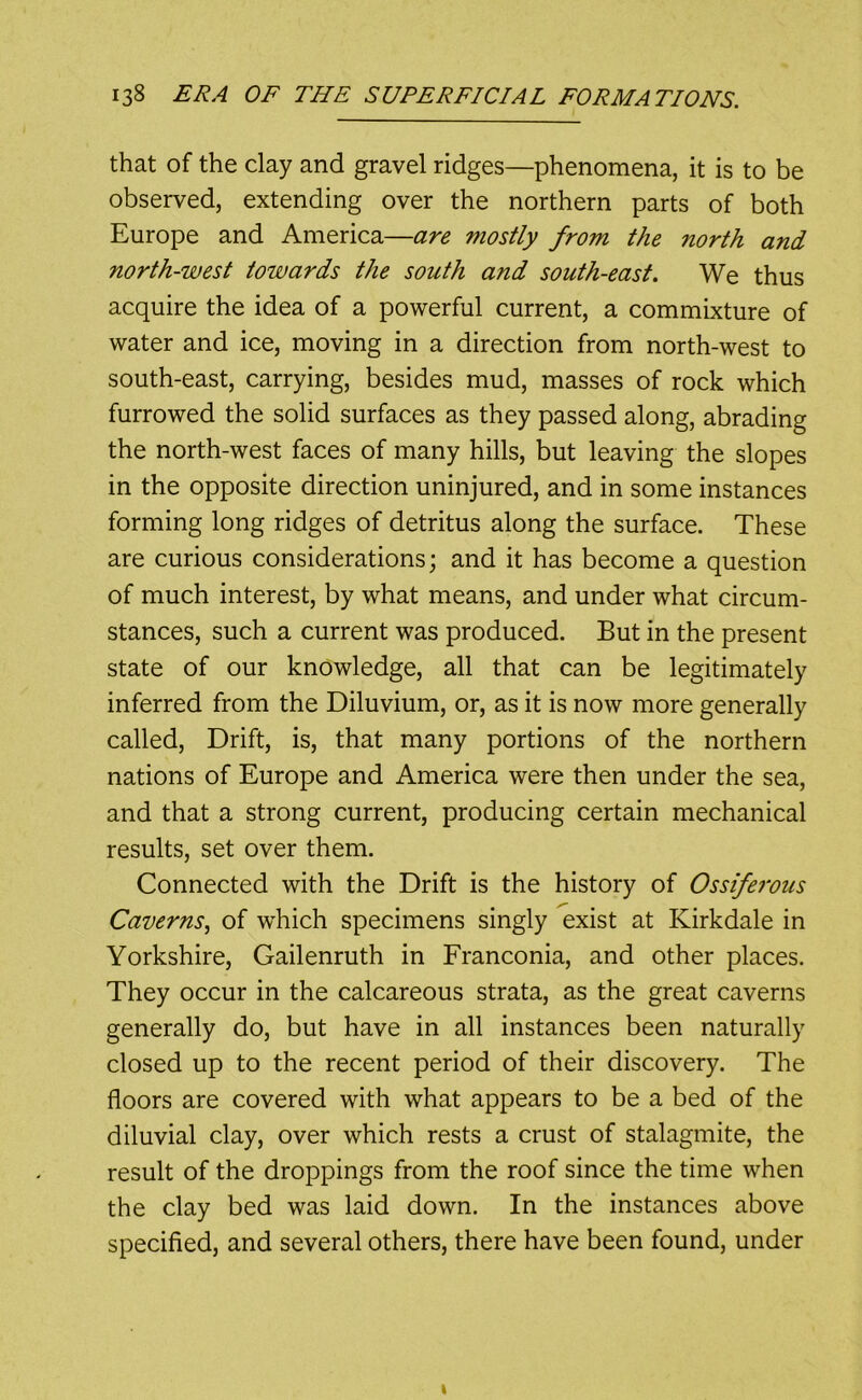 that of the clay and gravel ridges—phenomena, it is to be observed, extending over the northern parts of both Europe and America—are mostly from the north and north-west towards the south and south-east. We thus acquire the idea of a powerful current, a commixture of water and ice, moving in a direction from north-west to south-east, carrying, besides mud, masses of rock which furrowed the solid surfaces as they passed along, abrading the north-west faces of many hills, but leaving the slopes in the opposite direction uninjured, and in some instances forming long ridges of detritus along the surface. These are curious considerations; and it has become a question of much interest, by what means, and under what circum- stances, such a current was produced. But in the present state of our knowledge, all that can be legitimately inferred from the Diluvium, or, as it is now more generally called. Drift, is, that many portions of the northern nations of Europe and America were then under the sea, and that a strong current, producing certain mechanical results, set over them. Connected with the Drift is the history of Ossiferous Caverns., of which specimens singly exist at Kirkdale in Yorkshire, Gailenruth in Franconia, and other places. They occur in the calcareous strata, as the great caverns generally do, but have in all instances been naturally closed up to the recent period of their discovery. The floors are covered with what appears to be a bed of the diluvial clay, over which rests a crust of stalagmite, the result of the droppings from the roof since the time when the clay bed was laid down. In the instances above specified, and several others, there have been found, under