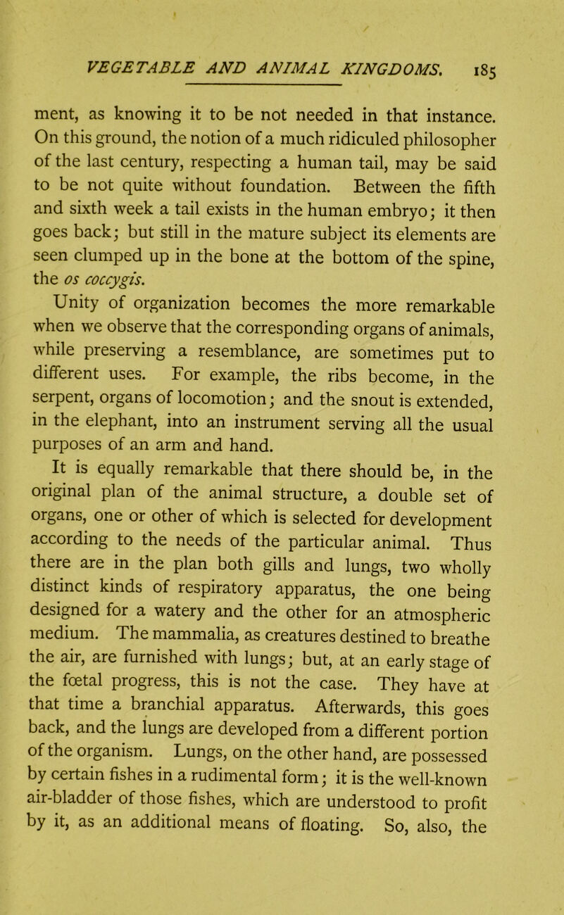 merit, as knowing it to be not needed in that instance. On this ground, the notion of a much ridiculed philosopher of the last century, respecting a human tail, may be said to be not quite without foundation. Between the fifth and sixth week a tail exists in the human embryo; it then goes back; but still in the mature subject its elements are seen clumped up in the bone at the bottom of the spine, the os coccygis. Unity of organization becomes the more remarkable when we observe that the corresponding organs of animals, while preserving a resemblance, are sometimes put to different uses. For example, the ribs become, in the serpent, organs of locomotion; and the snout is extended, in the elephant, into an instrument serving all the usual purposes of an arm and hand. It is equally remarkable that there should be, in the original plan of the animal structure, a double set of organs, one or other of which is selected for development according to the needs of the particular animal. Thus there are in the plan both gills and lungs, two wholly distinct kinds of respiratory apparatus, the one being designed for a watery and the other for an atmospheric medium. The mammalia, as creatures destined to breathe the air, are furnished with lungs; but, at an early stage of the foetal progress, this is not the case. They have at that time a branchial apparatus. Afterwards, this goes back, and the lungs are developed from a different portion of the organism. Lungs, on the other hand, are possessed by certain fishes in a rudimental form; it is the well-known air-bladder of those fishes, which are understood to profit by it, as an additional means of floating. So, also, the