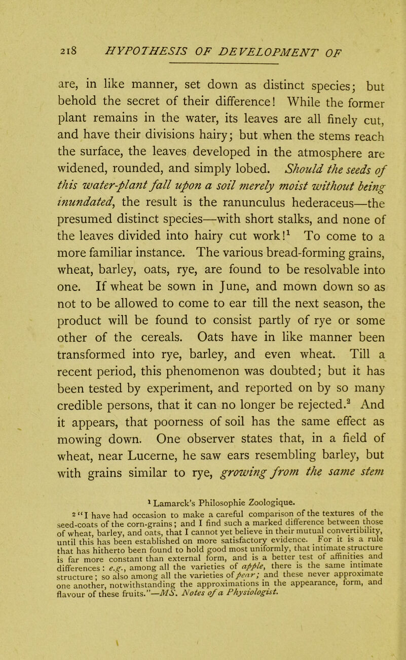 are, in like manner, set down as distinct species; but behold the secret of their difference! While the former plant remains in the water, its leaves are all finely cut, and have their divisions hairy; but when the stems reach the surface, the leaves developed in the atmosphere are widened, rounded, and simply lobed. Should the seeds of this water-plant fall upon a soil merely moist without being inundated^ the result is the ranunculus hederaceus—the presumed distinct species—with short stalks, and none of the leaves divided into hairy cut work!^ To come to a more familiar instance. The various bread-forming grains, wheat, barley, oats, rye, are found to be resolvable into one. If wheat be sown in June, and mown down so as not to be allowed to come to ear till the next season, the product will be found to consist partly of rye or some other of the cereals. Oats have in like manner been transformed into rye, barley, and even wheat. Till a recent period, this phenomenon was doubted; but it has been tested by experiment, and reported on by so many credible persons, that it can no longer be rejected.^ And it appears, that poorness of soil has the same effect as mowing down. One observer states that, in a field of wheat, near Lucerne, he saw ears resembling barley, but with grains similar to rye, growing from the same stem * Lamarck’s Philosophie Zoologique. 2 “I have had occasion to make a careful comparison of the textures of the seed-coats of the corn-grains j and I find such a marked difference between those of wheat, barley, and oats, that I cannot yet believe in their mutual convertibility, until this has been established on more satisfactoiy evidence. For it is a rule that has hitherto been found to hold good most uniformly, that intim^e structure is far more constant than external form, and is a better test of amniues and differences : among all the varieties of apple, there is the same intimate structure; so also among all the varieties ofand these never approximate one another, notwithstanding the approximations in the appearance, form, and flavour of these fruits.”—MS. Notes of a Physiologist.
