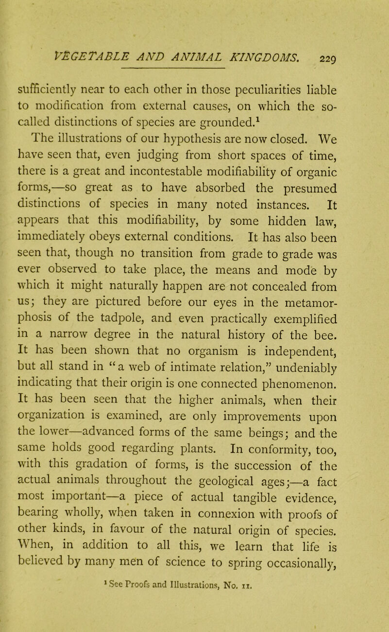 sufficiently near to each other in those peculiarities liable to modification from external causes, on which the so- called distinctions of species are grounded^ The illustrations of our hypothesis are now closed. We have seen that, even judging from short spaces of time, there is a great and incontestable modifiability of organic forms,—so great as to have absorbed the presumed distinctions of species in many noted instances. It appears that this modifiability, by some hidden law, immediately obeys external conditions. It has also been seen that, though no transition from grade to grade was ever observed to take place, the means and mode by which it might naturally happen are not concealed from us; they are pictured before our eyes in the metamor- phosis of the tadpole, and even practically exemplified in a narrow degree in the natural history of the bee. It has been shown that no organism is independent, but all stand in “a web of intimate relation,” undeniably indicating that their origin is one connected phenomenon. It has been seen that the higher animals, when their organization is examined, are only improvements upon the lower—advanced forms of the same beings; and the same holds good regarding plants. In conformity, too, with this gradation of forms, is the succession of the actual animals throughout the geological ages;—a fact most important—a^ piece of actual tangible evidence, bearing wholly, when taken in connexion with proofs of other kinds, in favour of the natural origin of species. When, in addition to all this, we learn that life is believed by many men of science to spring occasionally, * See Proofs and Illustrations, No. ii.