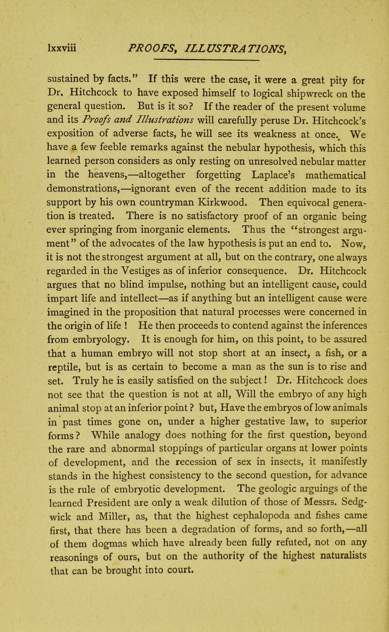 sustained by facts.” If this were the case, it were a great pity for Dr. Hitchcock to have exposed himself to logical shipwreck on the general question. But is it so? If the reader of the present volume and its Proofs and Illustrations will carefully peruse Dr. Hitchcock’s exposition of adverse facts, he will see its weakness at once.^ We have a few feeble remarks against the nebular hypothesis, which this learned person considers as only resting on unresolved nebular matter in the heavens,—altogether forgetting Laplace’s mathematical demonstrations,—ignorant even of the recent addition made to its support by his own countryman Kirkwood. Then equivocal genera- tion is treated. There is no satisfactory proof of an organic being ever springing from inorganic elements. Thus the “strongest argu- ment” of the advocates of the law hypothesis is put an end to. Now, it is not the strongest argument at all, but on the contrary, one always regarded in the Vestiges as of inferior consequence. Dr. Hitchcock argues that no blind impulse, nothing but an intelligent cause, could impart life and intellect—as if anything but an intelligent cause were imagined in the proposition that natural processes were concerned in the origin of life ! He then proceeds to contend against the inferences from embryology. It is enough for him, on this point, to be assured that a human embryo will not stop short at an insect, a fish, or a reptile, but is as certain to become a man as the sun is to rise and set. Truly he is easily satisfied on the subject! Dr. Hitchcock does not see that the question is not at all. Will the embryo of any high animal stop at an inferior point ? but. Have the embryos of low animals in past times gone on, under a higher gestative law, to superior forms? While analogy does nothing for the first question, beyond the rare and abnormal stoppings of particular organs at lower points of development, and the recession of sex in insects, it manifestly stands in the highest consistency to the second question, for advance is the rule of embryotic development. The geologic arguings of the learned President are only a weak dilution of those of Messrs. Sedg- wick and Miller, as, that the highest cephalopoda and fishes came first, that there has been a degradation of forms, and so forth,—all of them dogmas which have already been fully refuted, not on any reasonings of ours, but on the authority of the highest naturalists that can be brought into court.