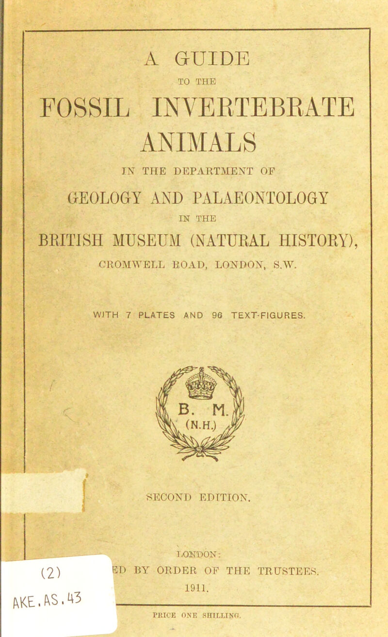 A. GUIDE TO THE FOSSIL INVEETEBEATE ANIMALS IN THE DEPARTMENT OF GEOLOGY AND PALAEONTOLOGY IN THE BEITISH MUSEUM (NATURAL HISTORY), CROMWELL ROAD, LONDON, S.W. WJTH 7 PLATES AND 96 TEXT-FIGURES. (2) 1\KE. . 43 1.0ND0N: ED BY ORDER OF THE TRUSTEES. 1911. PRICE ONE RHILLINO.