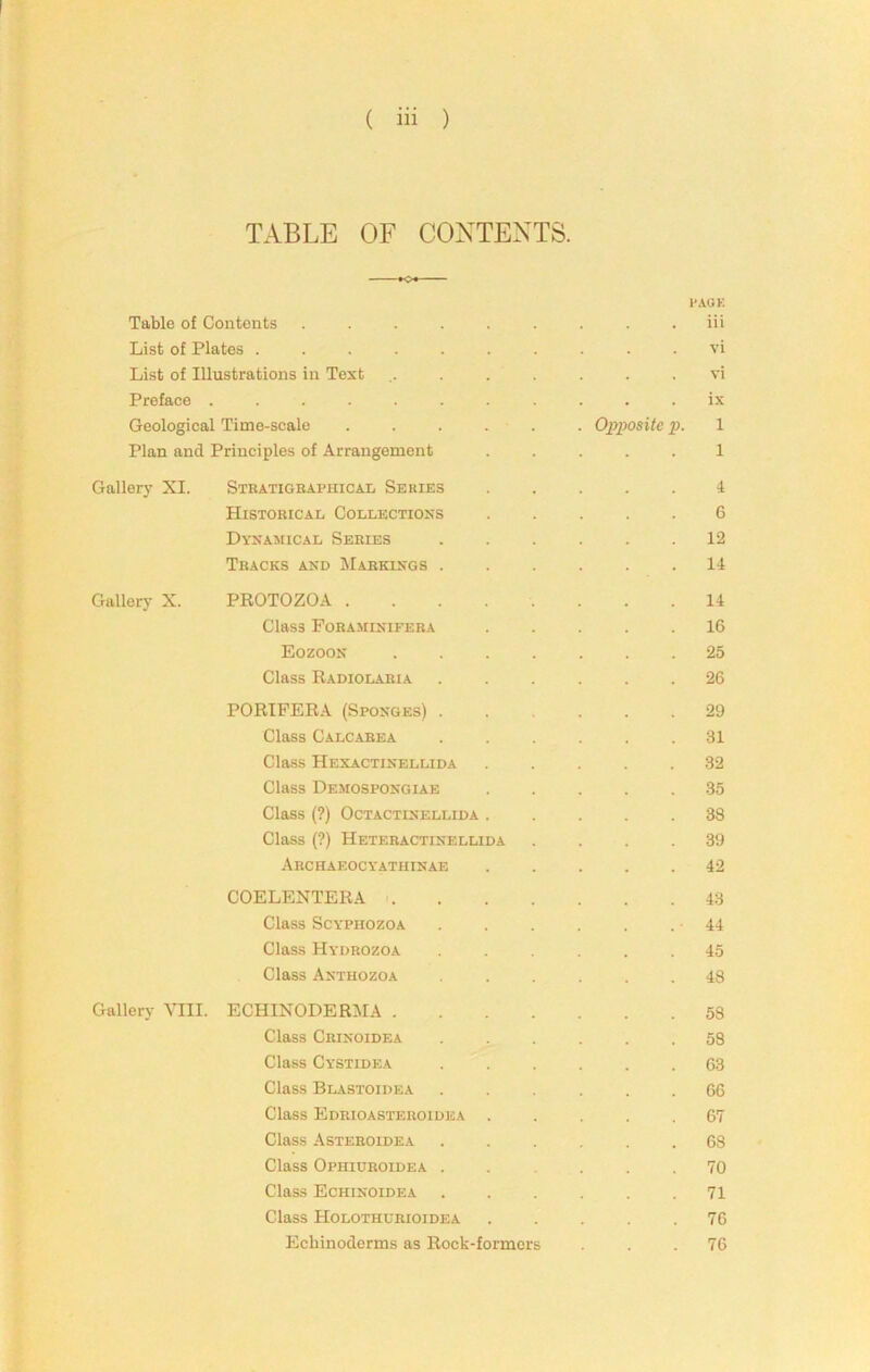 TABLE OF CONTEXTS. PAGK Table of Contents ......... iii List of Plates .......... vi List of Illustrations in Text ........ vi Preface ........... ix Geological Time-scale . . . . . . Opposite p. 1 Plan and Principles of Arrangement ..... 1 Gallery XI. Sthatigraphicai, Series 4 Historical Collections ..... 6 Dynamical Series ...... 12 Tracks and Markings ...... 14 Gallery X. PROTOZOA 14 Class Foraminifera 16 Eozoon 25 Class Radiolaria ...... 26 PORIPER.4. (Sponges) ...... 29 Class Calcarea ...... 31 Class Hexactinellida ..... 32 Class Demospongiae ..... .35 Class (?) OCTACTINELLIDA ..... 38 Class (?) Heteractinellida . . . .39 Archaeocyathinae ..... 42 COELENTERA 43 Class ScYPiiozoA -44 Class Hydrozoa ...... 45 Class Anthozoa ...... 48 Gallery VIII. ECHINODERIMA 58 Class Crinoidea ...... 58 Class Cystidea ...... 63 Class Blastoidea ...... 66 Class Edrioasteroiuea ..... 67 Class Asteroidea ...... 68 Class Ophiuroidea 70 Class Echinoidea ...... 71 Class Holothurioidea ..... 76 Echinoderms as Rock-formers ... 76