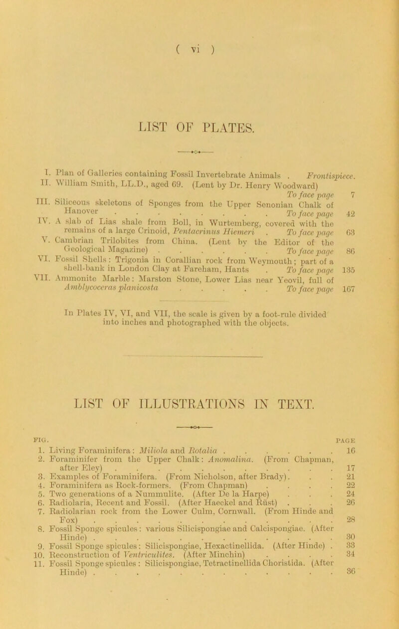 LIST OF PLATES. 1. Plan of Galleries containing Fossil Invertebrate Animals . Frontisjn^cc. II. William Smith, LL.D., aged G9. (Lent by Dr. Henry Woodward) To face page 7 III. Siliceous skeletons of Sponges from the Upper Senonian Chalk of Hanover To face page 42 I\ . A slab of Lias shale from Boll, in Wurtemberg, covered with the remains of a large Crinoid, Pcwfacrt?H/s J/icMicrj . To face page 08 V. Cambrian Trilobites from China. (Lent bv the Editor of the Geological illagazine) To face page 8G VI. Fossil Shells; Trigonia in Corallian rock from Weymouth; part of a shell-bank in London Clay at Fareham, Hants . To face page 135 \ II. Ammonite Marble: ilarston Stone, Lower Lias near Yeovil, full of Ambli/coceras planicosta ..... To face page 1G7 In Plates IV, VI, and VII, the scale is given by a foot-rule divided into inches and photographed with the objects. LIST OF ILLUSTRATIONS IN TEXT. FIG. PAGE 1. Living Foraminifera; Miliola axiA Eotalia ...... IG 2. Foraminifer from the Upper Chalk: AmnnaUna. (From Chapman, after Eley) ........... 17 3. Examples of Foraminifera. (From Nicholson, after Brady). . . 21 4. Foraminifera as Eock-formers. (From Cliapman) .... 22 5. Two generations of a Nummulite. (After Do la Harpe) ... 24 G. Radiolaria, Recent and Fossil, (.\fter Haeckel and Riist) . . . 2G 7. Radiolarian rock from the Lower Culm, Cornwall. (From Hinde and Fox) 2fi 8. Fossil Sponge spicules: various Silicispongiae and Calcispongiae. (.After Hinde) ............ 30 9. Fossil Sponge spicules: Silicispongiae, Hexactinollida. (.After Hinde) . 33 10. Reconstruction of Ventriculites. (After Minchiu) .... 34 11. Fossil Sponge spicules : Silicispongiae, Tetractinellida Choristida. (.After Hinde) ............ 3G