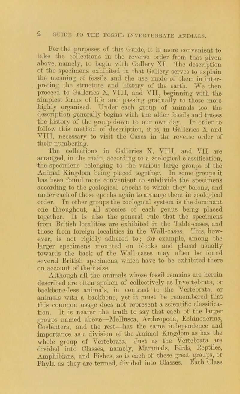 For the purposes of tliis Guide, it is more couvenieut to take the collections iu the reverse order from that given above, namely, to begin with Gallery XI. The description of the specimens exhibited iu that Gallery serves to explain the meaning of fossils and the use made of them iu inter- preting the structure and history of the earth. We then proceed to Galleries X, VIII, and VII, beginning with the simplest forms of life and passing gradually to those more highly organised. Under each group of animals too, the description generally begins with the older fossils and traces the history of the group down to our own day. In order to follow this method of description, it is, iu Galleries X and VIII, necessary to visit the Cases in the reverse order of their numbering. The collections in Galleries X, VIII, and VII are arranged, in the main, according to a zoological classification, the specimens bedonging to the various large groups of the Animal Kingdom being placed together. In some gi’oups it has been found more convenient to subdivide the specimens according to the geological epochs to which they belong, and under each of those epochs again to arrange them in zoological order. In other groups the zoological system is the dominant one throughout, all species of each genus being placed together. It is also the general nile that the specimens from British localities are exhibited in the Table-cases, and those from foreign localities iu the Wall-cases. This, how- ever, is not rigidly adhered to; for example, among the larger specimens mounted on blocks and placed usually towards the back of the Wall-cases may often be found several British specimens, whicli have to be exhibited there on account of then- size. Although all the animals whose fossil remains are herein described are often spoken of collectively as luvertebrata, or backbone-less animals, in contrast to the Vertebrata, or animals with a backbone, yet it must be remembered that this common usage does not represent a scientific classifica- tion. It is nearer the truth to say that each of the larger groups named above—Mollusca, Arthropoda, Echiuoderma, Coelentera, and the rest—has the same independence and importance as a division of the Animal Kingdom as has the whole group of Vertebrata. Just as the Vertebrata are divided into Classes, namely. Mammals, Birds, Keptiles, Amphibians, and Fishes, so is each of these great groups, or Phyla as they are termed, divided into Classes. Each Class