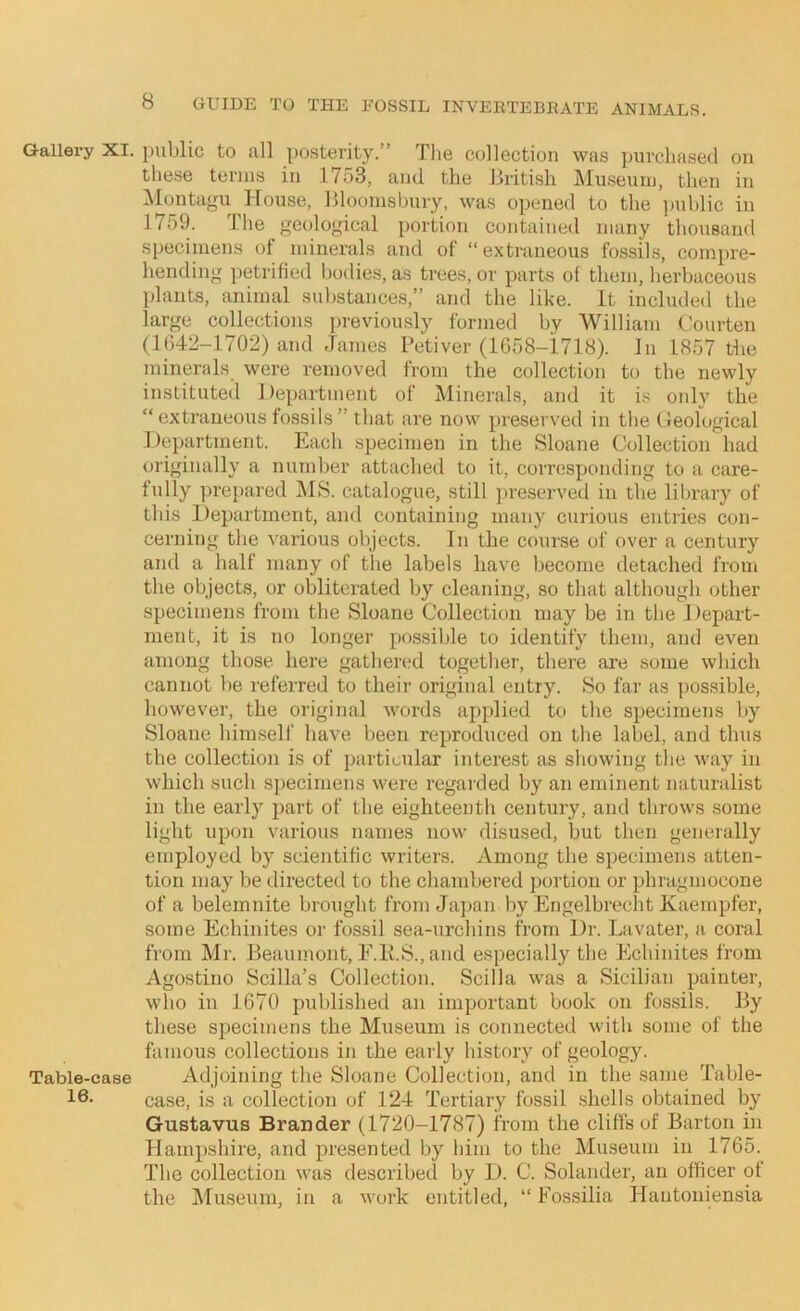 Gallery XI. public to all posterity.” The collection was purchased on these terms in 1753, and the British iVIuseuiu, then in Montagu House, Bloomsbury, was opened to the jmhlic in 1759. The geological portion contained many thousand specimens of minerals and of “extraneous fossils, compre- hending petrified Ijodies, as trees, or parts of them, herbaceous idants, animal substances,” and the like. It included the large coUections previously formed by William Courten (lf;42-1702) and James Petiver (lG58-i718). In 1857 tlie minerals were removed from the collection to the newly instituted Department of Minerals, and it is only the “extraneous fossils” that are now preserved in the Geological Department. Each specimen in the Sloane Collection had originally a number attached to it, corresponding to a care- fully ])repared MS. catalogue, still preserved in the liljrary of this Department, and containing many curious entries con- cerning the various objects. In the course of over a century and a half many of the labels have become detached from the objects, or obliterated by cleaning, so that although other specimens from the Sloane Collection may be in the Depart- ment, it is no longer possible to identify them, and even among those here gathered together, there are some which cannot be referred to their original entry. So far as possible, however, the original words applied to the specimens by Sloane him.self have been reproduced on the label, and thus the collection is of jjarticular interest as showing the way in which such specimens were regarded by an eminent naturalist in the early part of the eighteenth century, and throws some light upon various names now disused, but then generally employed by scientific writers. Among the specimens atten- tion may be ilirected to the chambered j)ortion or phragniocone of a belemnite brought from Japan by Engelbrecht Kaernpfer, some Echinites or fossil sea-urchins from Dr. Lavater, a coral from Mr. Beaumont, E.K.S., and especially the Echinites from Agostino Scilla’s Collection. Scilla was a Sicilian painter, who in 1670 published an important book on fossils. By these specimens the Museum is connected with some of the famous collections in the early history of geology. Table-case Adjoining the Sloane Collection, and in the same Table- case, is a collection of 124 Tertiary fossil shells obtained by Gustavus Brander (1720-1787) from the cliffs of Barton in Hampshire, and presented by him to the Museum in 1765. The collection was described by D. C. Solander, an officer of the Museum, in a work entitled, “ Fossilia Hautoniensia