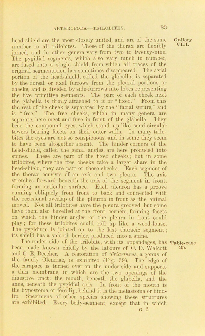 liead-sliiekl are the most closely united, and are of the same number in all trilobites. Those of the thorax are Hexihly joined, and in other genera vary from two to twenty-nine. The pygidial segments, which also vary much in number, ai'e fused into a single shield, from which all traces of the original segmentation has sometimes disappeared. The axial portion of the head-shield, called the glabella, is separated by the dorsal or axal furrows from the pleural portions or cheeks, and is divided by side-furrows into lobes representing the five primitive segments. The part of each cheek next the glabella is firmly attached to it or “ fixed.” From this the rest of the cheek is separated by tlie “ facial suture,” and is “ free.” The free cheeks, which in many genera are separate, here meet and fuse in front of the glabella. They bear the compound eyes, which stand up like semi-circular towers bearing facets on their outer walls. In many trilo- bites the eyes are not so conspicuous, and in some they seem to have been altogether absent. The hinder corners of the head-shield, called the genal angles, are here produced into spines. These are part of the fixed cheeks; but in some trilobites, where the free cheeks take a larger share in the head-shield, they are part of those cheeks. Each segment of the thorax consists of an axis and two pleura. The axis stretches forward beneath the axis of the segment in front, forming an articular surface. Each pleuron has a groove running obliquely from front to back and connected with the occasional overlap of the pleuron in front as the animal moved. Not all trilobites have the pleura grooved, but some have them also bevelled at the front corners, forming facets on which the hinder angles of the pleura in front could play; for these trilobites could roll up like a wood-louse. The pygidium is jointed on to the last thoracic segment; its shield has a smooth border, produced into a spine. The under side of the trilobite, with its appendages, has been made known chiefiy by the labours of C. D. Walcott and C. E. Beecher. A restoration of Triarthrus, a genus of the family Olenidae, is exhibited (Fig. 39). The edge of the caraj)ace is turned over on the under side and supports a thin membrane, in which are the two openings of the digestive tract: the mouth, beneath the glabella, and the anus, beneath the pygidial axis. In front of the mouth is the hypostoma or fore-lip, behind it is the metastoma or hind- lip. Specimens of other species showing these structures are exhibited. Every body-segment, except that in which G 2 Gallery VIII. Table-case 25.