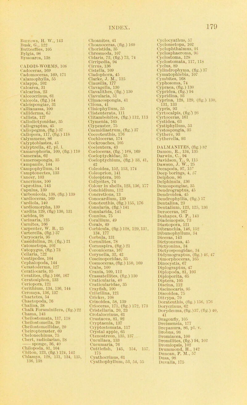 15\in'i)\vs, H. W., 1-13 Husk, 0., 122 Biitterllies, 105 Bylgiil, OS Byssoarai, 13S 1'ADD1S-5V0KMS, 108 I'luloceras, 109 Cadoinoceras, 100, 171 I'alaraophylla, 55 I'alappa, 102 C'aluai'ea, 31 •.'alcariiia, 23 t'alceoorimis, 01 I'alceola, (fig.) 54 I'alcispoiigiae, 31 I'allianassa, 100 Calliderma, 03 I'allista, 127 ( 'allodictyonidae, .35 C'allograptus, 45 Callopcgnia, (fig.) 37 Callopora, 117, (fig.) 118 C'alymmene, 80 Calyidohlastea, 45 I’alyptrella, 42, pi. i. <'aniarophoria, 109, (fig.) 110 Canierata, 02 • amerospongia, 35 t'ampanile, 144 Cauipophylliini, 54 < 'aniptonectes, 133 Cancer, 103 Cancriniis, 100 Caprotina, 143 Capulus, 139 Carbonicola, 138, (fig.) 1.30 Cardioceras, 109 Cardiola, 140 Cardiomorpha, 139 Cardita 129, (fig) 130, 131 ('aridea, 98 Carinaria, 125 Carnites, 100 Carpenter, \V. B., 25 carterella, (fig.) 37 Cai'yocaiia, 95 Cassidnlina, 20. (fig.) 21 Catoinetopa, l(r2 Catopygus, (fig.) 73 Cellaria, 122 Centipedes, 104 Cephalopoda, 144 Cerastodernia, 127 Ceratiocaris, 05 Ccratites, (fig.) 100, 107 Cerat<i.4iphon, 133 Ceriopora, 121 Cerithinin, 134, 130, 144 Ceroniya, 130, 137 Chaetetes, .54 Chaetopoda, 70 Clialina, 38 Chalk Bor.aininifera, (fig.) 22 Chania, 143 Cheilostoninta, 117, 118 Cheilostomella, 20 Cheilostoinellidae, 20 Cheiropteraster, 09 Chelonechinns, 75 (,3iert, radiolarian, 28 —— sponge, 30, 41) Chiloptala, 81, 104 Chiton, 123, (fig.) 124, 142 Chlaniys, 128, 131, 134. 135, 130, 138 Choanites. 41 Choanoceras, (fig.) 100 Choi istida, 35 Chresinoda, 107 Cidaris, 72, (fig.) 73, 74 Cirripedia, 94 tdrrns, 130 Cistella, 109 Cladojihora, 45 Clarke, J. M., 115 Clansilia, 177 tiavagella, 130 Clavalithes, (fig.) 130 Clavnlaria, 51 Climacospongia, 41 Cliona, 41 Clisiophyllnm, 55 Clistenterata, 111 Clitainhohites, (fig.) 112, 113 Clymenla, 105 Clypeaster, 75 Cnemidiastrnin, (fig.) 37 Coccotenthis, 170 Cochloceras, 174 Cockroaches, 105 Coelentera, 43 Coeloeeras, (fig.) 108, 109 Coeloptychidae, 35 Coeloptychiuni, (fig.) 33, 4l, 42 Coleoidea, 152, 1.53, 174 Coleoprion, 141 Coleoptera, 105 Collyrites, 74 Colour in shells, 123,130, 177 Concliidinin, 112 Concretions, 13 Conocardinin, 139 Conoteuthis, (fig.) 1.55, 170 Connlaria, (fig.) 141 Connlarida, 141 Connlus, 75 Coralliuin, 40 Corals, 49 Corbicula, (fig.) 128, 129,131, 134, 177 Cortnila, 131 Comnlites. 78 Coniuspira, (fig.) 21 Coroniceras, 107 Corynella, 32, 42 Coscinoporidae, 35 Cosinoceras, (fig.) 150, 109 Crabs, lOO Crania, 109, 112 Crassatellites, (fig.) 130 Craticnlaria, 40 Craticniaridae, 35 Crayfisli, 100 Cribiilina, 121 Cricket, 108 Crinoidea, .58, 139 Crioceras, 171, (fig.) 172, 173 Cristellaria, 20, 23 Crotalocrinus, 01 Crustacea, 81, 92 Cryptaenia, 137 Ciyptostoinata, 117 Crystal apple, 05 Cteiiostreon, 135, 137 Cncullaea, 133 Cucumaria, 70 Cuttlefish, 145, 154, 1.57, 175 Cyathocrinns, 01 Cyathopliyllnin, .53, 54, 55 Cyclocyatlius, 57 Cyclonietopa, 102 Cycloplithaluuis, 01 Cyclosphaeromn, 00 Cyclostoma, 128 Cyclostomata, 117, 118 Cyclus, 89 Cylindrophyina, (fig.) 37 Cyiuatophlebia, 107 Cymbites, 108 Cyphosoina, 74 Cypraea, (fig.) 130 Cypridea, (fig.) 94 Cypridina, 03 Cyprina, 128, 120, (fig.) 130, 131, 133 tiyjtris, 93 Cyrtocalpis, (fig.) 20 Cyrtoceras, 101 Cystidea, 03 Cystiphyllnm, 53 Cystospongia, 35 Cytherc, 93 Cytherella, 93 D.ALMANITE.S, (fig.) 82 Damon, R., 134, 135 Darwin, C., 94 Davidson, T., 9, 115 Dawson, J. W., 25 Decapoda, 97, 15 Deep borings, 4, 57 Deiplion, 80 Delphinula, 130 Demospongiae, 35 Dendrograptus, 45 Dendroidea, 45 Dendrophyllia, (fig.) 57 Dentalina, 23 Dentalinui, 123, 125, 130 Deroceras, 107 Deshayes, G. P., 143 Diadeinopsis, 73 Diastopora, 121 Dibrancliia, 140, 152 Dibunopliylium, 54 Diceras, 143 Dictyoneina, 45 Dictyonina, 34 Dictyospongidac, .34 Didyinograptns, (fig.) 40, 47 Dimoi'idioceras, 10.5 Dinocystis, 07 Diplograptns, 47 Diplopoda, 81, 103 Diploporita, 05 Diptera, 105 Discina, 112 Discinocaris, 05 Discoidea, 75 Ditrypa, 79 Doratentliis, (fig.) 150, 170 Dorycrinus, 02 Dorydeiina, (fig.)37, (fig.) 4o. 41 Dragonfly, 105 Dreissensia, 177 Drepanura, 80, pi. v. Drolma, 98 Dromiacea, 100 Dromiiites, (fig.) 94, 102 Droiniopsis, 102 Drummond, H., 142 Duncan, P. M., ,57 Dnsa, 98 Dnvalia, 175