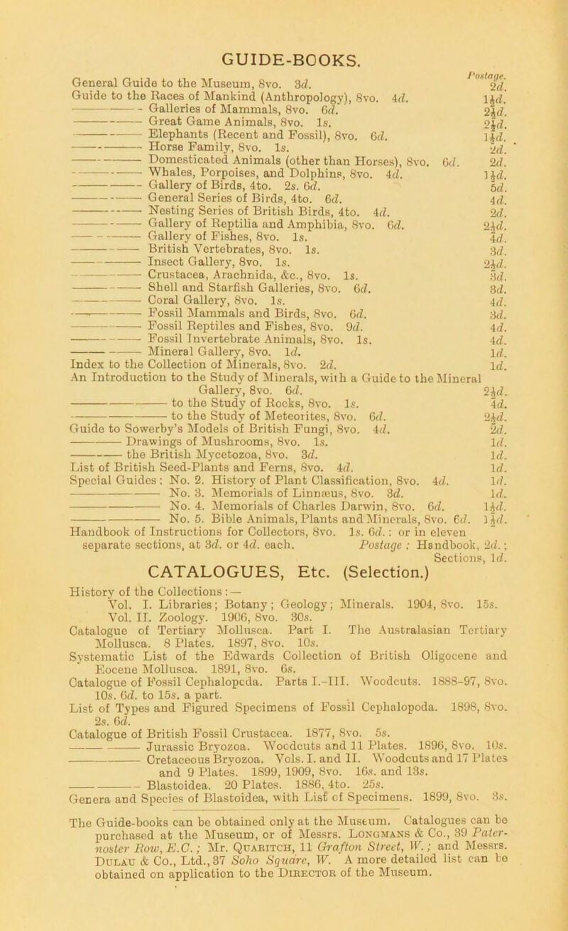 GUIDE-BOOKS. General Guide to the Museum, 8vo. 3(Z. ^ Guide to the Races of Mankind (Anthropology), Svo. Ad. \id. Galleries of Mammals, Svo. Grf. 2^(7. Great Game Animals, Svo. Is. 2id. Elephants (Recent and Fossil), Svo. G(Z. litZ. Horse Family, Svo. Is. 2d. Domesticated Animals (other than Horses), Svo. Gd. 2d. Whales, Porpoises, and Dolphins, Svo. 4d. Hd. Gallery of Birds, 4to. 2s. Gd. 5d. General Series of Birds, 4to. Gd. 4d. Nesting Series of British Birds, 4to. 4d. 2d. Gallery of Reptilia and Amphibia, Svo. Gd. 2.4d. Gallery of Fishes, Svo. Is. 4d. British Vertebrates, Svo. Is. 3d. Insect Gallery, Svo. Is. 2id. Crustacea, Arachnida, Ac., Svo. Is. 3d. Shell and Starfish Galleries, Svo. Gd. 3d. Coral Gallery, Svo. Is. 4d. — Fossil Mammals and Birds, Svo. Gd. 3d. Fossil Reptiles and Fishes, Svo. 9d. 4d. Fossil Invertebrate Animals, Svo. Is. 4d. Mineral Gallery, Svo. Id. Id. Index to the Collection of Minerals, Svo. 2d. Id. -An Introduction to the Study of Minerals, wiih a Guide to the Mineral Gallery, Svo. Gd. to the Study of Rocks, Svo. Is. to the Study of Meteorites, Svo. Guide to Sowerby’s Models of British Fungi, Svo. Drawings of Mushrooms, Svo. Is. the British Mycetozoa, Svo. 3d. List of British Seed-Plants and Ferns, Svo. 4d. Gd. 4d. 4d. 24d. 4d. 24d. 2d. Id. Id. Id. Id. Id. Ud. lid. Special Guides : No. 2. History of Plant Classification, Svo. No. 3. Alemorials of Linnajus, Svo. 3d. No. 4. Memorials of Charles Darwin, Svo. Gd. No. 5. Bible Animals, Plants and ^liuerals, Svo. 6d. Handbook of Instructions for Collectors, Svo. Is. Gd.: or in eleven separate sections, at 3d. or 4d. each. Postage : hlandbook, 2d.; Sections, Id. CATALOGUES, Etc. (Selection.) History of the Collections : — Vol. I. Libraries; Botany; Geology; ^Minerals. 1904, Svo. 15s. Vol. II. Zoology. 190G, Svo. 30s. Catalogue of Tertiary Mollnsca. Part I. The .Australasian Tertiary :Mollusca. 8 Plates. 1897, Svo. 10s. Systematic List of the Edwards Collection of British Oligocene and Eocene Alollusca. 1891, Svo. Gs. Catalogue of Fossil Cephalopoda. Parts I.-III. Woodcuts. 1888-97, Svo. 10s. Gd. to 15s. a part. List of Types and Figured Specimens of Fossil Cephalopoda. 1898, Svo. 2s. Gd. Catalogue of British Fossil Crustacea. 1877, Svo. 5s. Jurassic Bryozoa. Wocdcuts and 11 Plates. 189G, Svo. 10s. Cretaceous Bryozoa. Vols. I. and II. Woodcuts and 17 Plates and 9 Plates. 1899, 1909, Svo. IG.s. and 13s. Blastoidea. 20 Plates. 188G, 4to. 25s. Genera and Species of Blastoidea, with List of Specimens. 1899, Svo. 3s. The Guide-books can he obtained only at the Museum. Catalogues can be purchased at the Museum, or of Messrs. Longmans & Co., 39 Pater- noster Bow.E.C.; Mr. Quahitch, 11 Grafton Street, W.; and Messrs. Dulau & Co., Ltd., 37 Soho Square, W. A more detailed list can bo obtained on application to the Dieectob of the Museum.