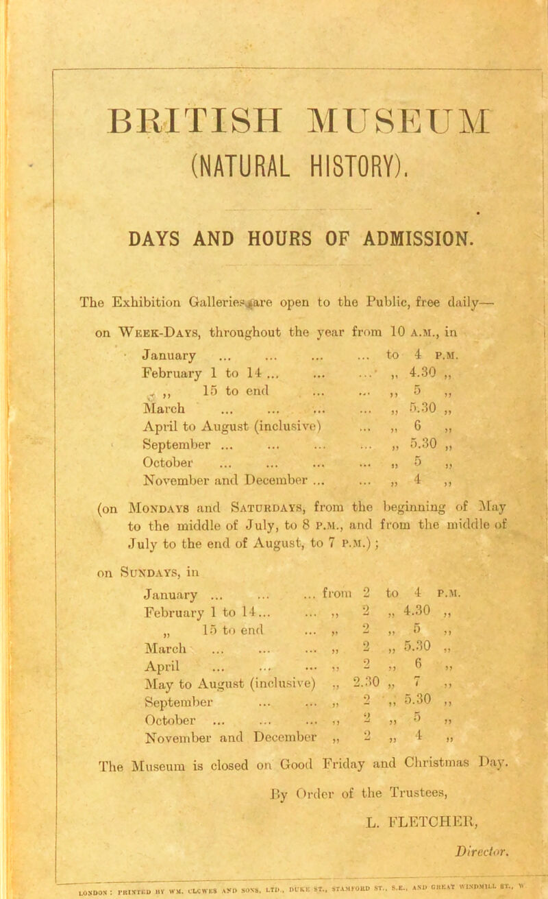 BllITISH MUSEUM (NATURAL HISTORY). DAYS AND HOURS OF ADMISSION. The Exhibition Galleriep^are open to the Public, free daily— on Week-Days, throughout the year from 10 a.m., in January to 4 p.m. February 1 to 14 ... ... ,, 4.30 „ .. ,, 15 to end M 5 „ March ... 5.30 „ April to August (inclu.sive) ... 6 „ September ... ... fj 5.30 „ October ... 5 „ November and December ... ... ff 4 „ (on Mondays and Saturdays, from the lieginning of Jlay to the middle of July, to 8 p.m., and from the middle of July to the end of August, to 7 p.m.) ; on Sundays, in January ... February 1 to IT... „ 1) to end March April May to Augu.st (inclu.sive) September October November and December from 2 2 n ‘) fy - 0 n O to 4 P.M. ,, 4.30 ,, 0 5.30 6 2.30 5.30 5 4 J } n J5 if The Museum is closed on Good Friday and Christmas Day. J5y Order of the Trustees, L. FLETCHER, Director. LONDON : I‘IUNTI:D by WM. CLCWES .Ayr> sons, ltd., DUKE ST., STAMMJUD ST.. and che.^t windmill 8T.. V