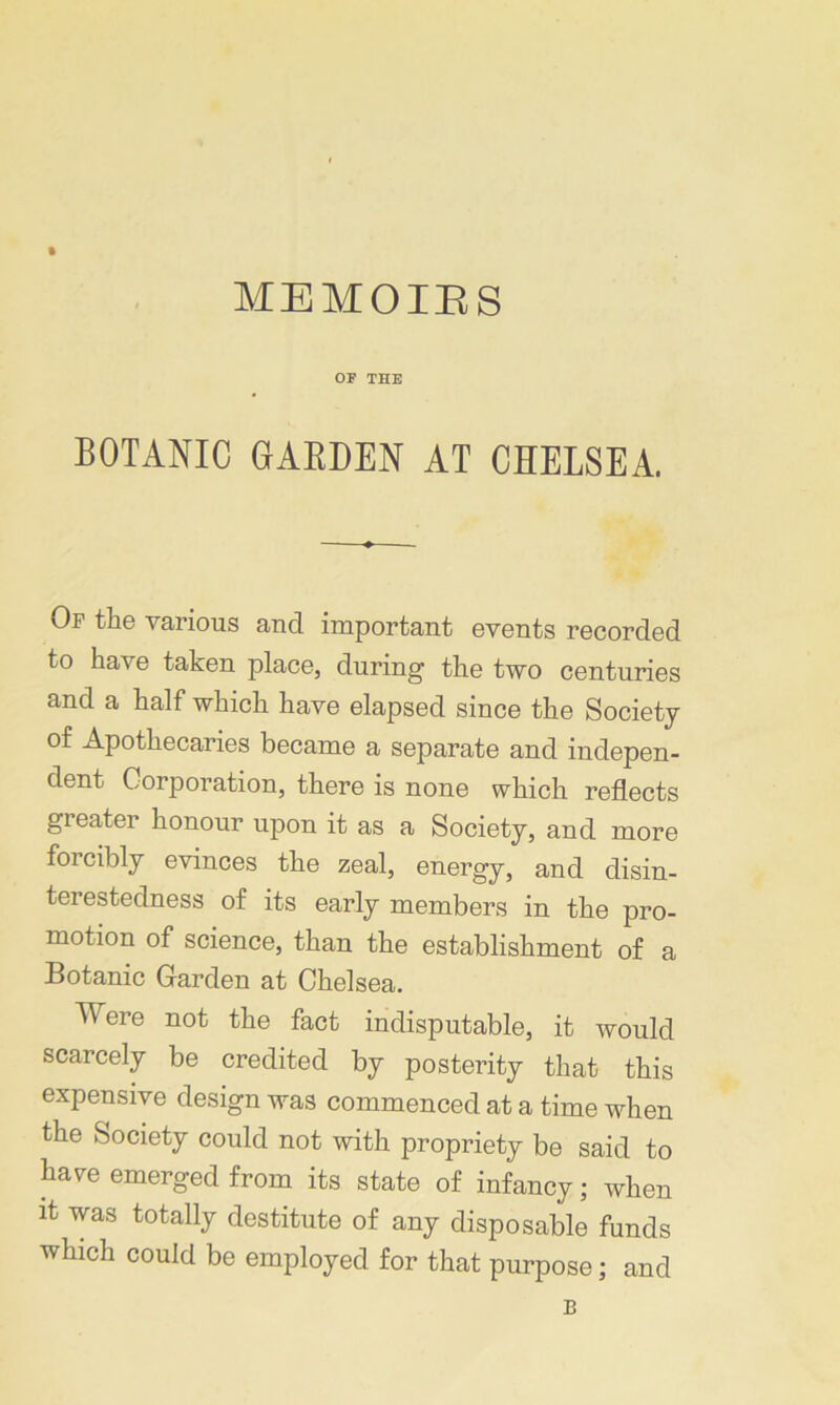 OP THE BOTANIC GARDEN AT CHELSEA Of the various and important events recorded to have taken place, during the two centuries and a half which have elapsed since the Society of Apothecaries became a separate and indepen- dent Corporation, there is none which reflects greater honour upon it as a Society, and more foicibly evinces the zeal, energy, and disin- terestedness of its early members in the pro- motion of science, than the establishment of a Botanic Garden at Chelsea. Were not the fact indisputable, it would scarcely be credited by posterity that this expensive design was commenced at a time when the Society could not with propriety be said to have emerged from its state of infancy; when it was totally destitute of any disposable funds which could be employed for that purpose; and B