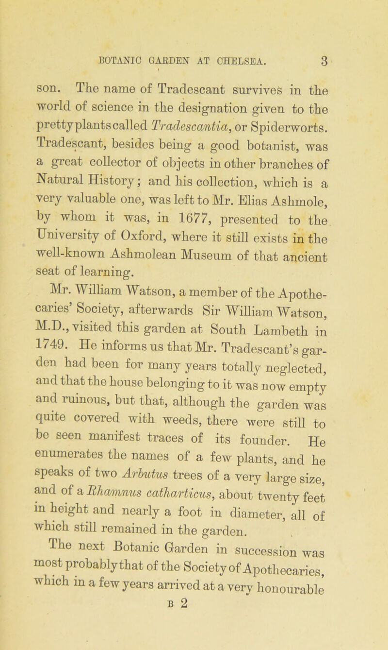 son. The name of Traclescant survives in the world of science in the designation given to the pretty plants called Tradescantia, or Spiderworts. Tradescant, besides being a good botanist, was a great collector of objects in other branches of Natural History; and his collection, which is a very valuable one, was left to Mr. Elias Ashmole, by whom it was, in 1677, presented to the University of Oxford, where it still exists in the well-known Ashmolean Museum of that ancient seat of learning. Mr. William Watson, a member of the Apothe- caries’ Society, afterwards Sir William Watson, M.D., visited this garden at South Lambeth in 1749. He informs us that Mr. Tradescant’s gar- den had been for many years totally neglected, and that the house belonging to it was now empty and ruinous, but that, although the garden was quite covered with weeds, there were still to be seen manifest traces of its founder. He enumerates the names of a few plants, and he speaks of two Arbutus trees of a very large size, and of a Rhamnus catharticus, about twenty feet in height and nearly a foot in diameter, all of which still remained in the garden. The next Botanic Garden in succession was most probably that of the Society of Apothecaries, which in a few years arrived at a very honourable b 2