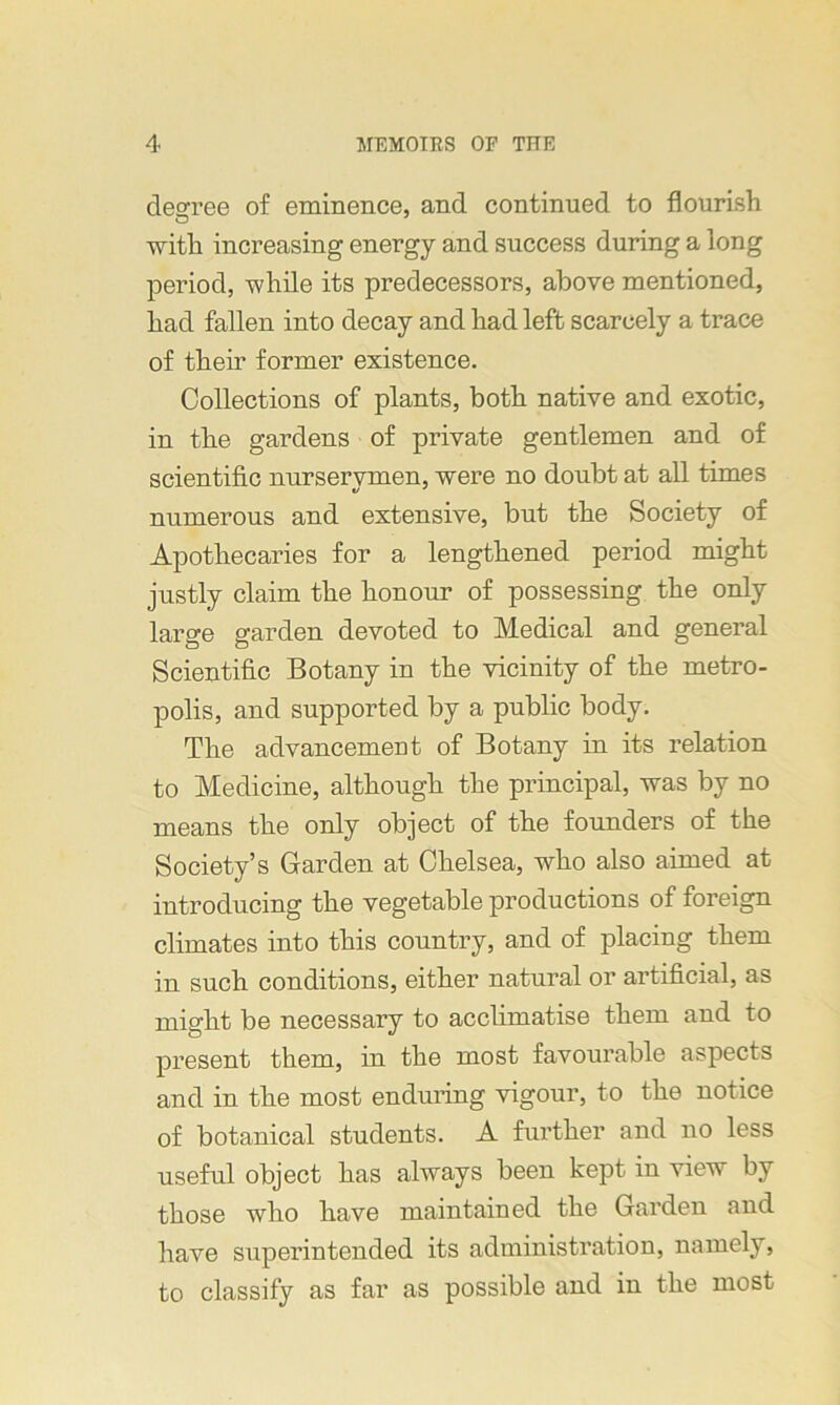 degree of eminence, and continued to flourish with increasing energy and success during a long period, while its predecessors, above mentioned, had fallen into decay and had left scarcely a trace of their former existence. Collections of plants, both native and exotic, in the gardens of private gentlemen and of scientific nurserymen, were no doubt at all times numerous and extensive, but the Society of Apothecaries for a lengthened period might justly claim the honour of possessing the only large garden devoted to Medical and general Scientific Botany in the vicinity of the metro- polis, and supported by a public body. The advancement of Botany in its relation to Medicine, although the principal, was by no means the only object of the founders of the Society’s Garden at Chelsea, who also aimed at introducing the vegetable productions of foreign climates into this country, and of placing them in such conditions, either natural or artificial, as might be necessary to acclimatise them and to present them, in the most favourable aspects and in the most enduring vigour, to the notice of botanical students. A further and no less useful object has always been kept in view by those who have maintained the Garden and have superintended its administration, namely, to classify as far as possible and in the most