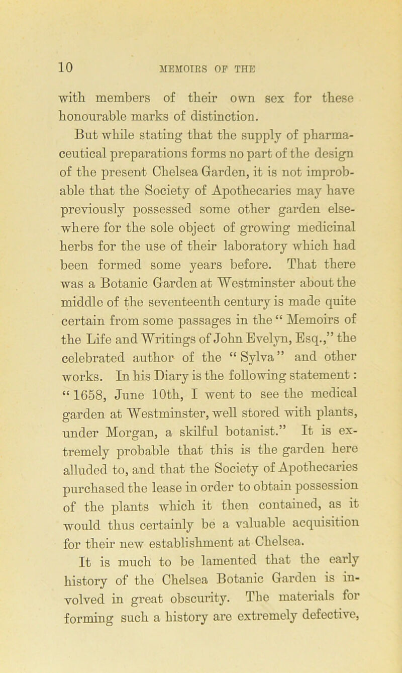 with members of their own sex for these honourable marks of distinction. But while stating that the supply of pharma- ceutical preparations forms no part of the design of the present Chelsea Garden, it is not improb- able that the Society of Apothecaries may have previously possessed some other garden else- where for the sole object of growing medicinal herbs for the use of their laboratory which had been formed some years before. That there was a Botanic Garden at Westminster about the middle of the seventeenth century is made quite certain from some passages in the “ Memoirs of the Life and Writings of John Evelyn, Esq.,” the celebrated author of the “ Sylva ” and other works. In his Diary is the following statement: “ 1658, June 10th, I went to see the medical garden at Westminster, well stored with plants, under Morgan, a skilful botanist.” It is ex- tremely probable that this is the garden here alluded to, and that the Society of Apothecaries purchased the lease in order to obtain possession of the plants which it then contained, as it would thus certainly be a valuable acquisition for their new establishment at Chelsea. It is much to be lamented that the early history of the Chelsea Botanic Garden is in- volved in great obscurity. The materials for forming such a history are extremely defective,