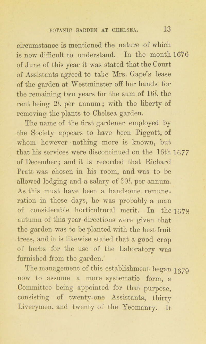 circumstance is mentioned the nature of which is now difficult to understand. In the month 1676 of June of this year it was stated that the Court of Assistants agreed to tahe Mrs. Gape’s lease of the garden at Westminster off her hands for the remaining two years for the sum of 16L the rent being 21. per annum; with the liberty of removing the plants to Chelsea garden. The name of the first gardener employed by the Society appears to have been Piggott, of whom however nothing more is known, but that his services were discontinued on the 16th 1677 of December; and it is recorded that Richard Pratt was chosen in his room, and was to be allowed lodging and a salary of SOL per annum. As this must have been a handsome remune- ration in those days, he was probably a man of considerable horticultural merit. In the 1678 autumn of this year directions were given that the garden was to be planted with the best fruit tree3, and it is likewise stated that a good crop of herbs for the use of the Laboratory was furnished from the garden. The management of this establishment began 1579 now to assume a more systematic form, a Committee being appointed for that purpose, consisting of twenty-one Assistants, thirty Liverymen, and twenty of the Yeomanry. It