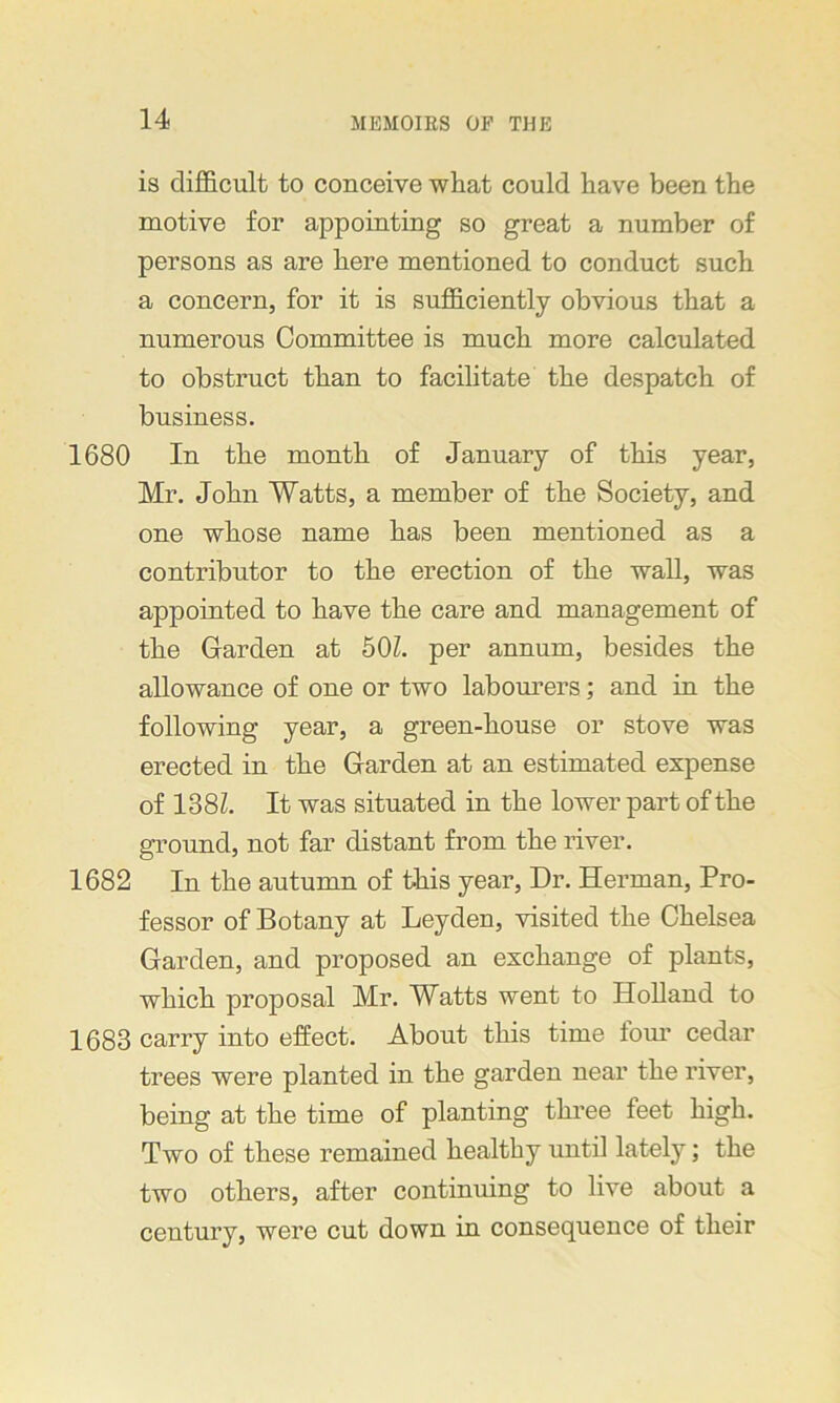 is difficult to conceive what could have been the motive for appointing so great a number of persons as are here mentioned to conduct such a concern, for it is sufficiently obvious that a numerous Committee is much more calculated to obstruct than to facilitate the despatch of business. 1680 In the month of January of this year, Mr. John Watts, a member of the Society, and one whose name has been mentioned as a contributor to the erection of the wall, was appointed to have the care and management of the Garden at 501. per annum, besides the allowance of one or two labourers; and in the following year, a green-house or stove was erected in the Garden at an estimated expense of 138Z. It was situated in the lower part of the ground, not far distant from the river. 1682 In the autumn of this year, Dr. Herman, Pro- fessor of Botany at Leyden, visited the Chelsea Garden, and proposed an exchange of plants, which proposal Mr. Watts went to Holland to 1683 carry into effect. About this time tom' cedar trees were planted in the garden near the river, being at the time of planting three feet high. Two of these remained healthy until lately; the two others, after continuing to live about a century, were cut down in consequence of their