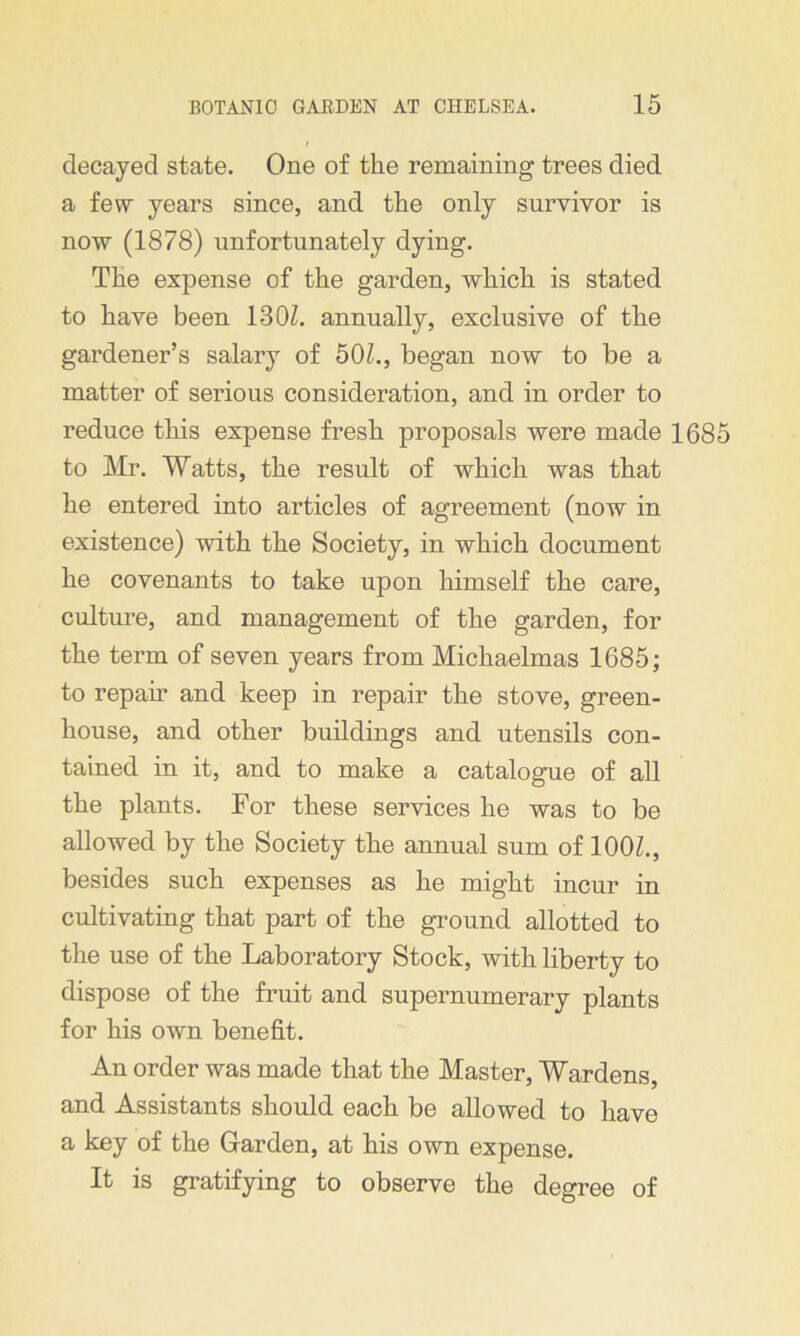 decayed state. One of the remaining trees died a few years since, and the only survivor is now (1878) unfortunately dying. The expense of the garden, which is stated to have been 130Z. annually, exclusive of the gardener’s salary of 50L, began now to be a matter of serious consideration, and in order to reduce this expense fresh proposals were made 1685 to Mr. Watts, the result of which was that he entered into articles of agreement (now in existence) with the Society, in which document he covenants to take upon himself the care, culture, and management of the garden, for the term of seven years from Michaelmas 1685; to repair and keep in repair the stove, green- house, and other buildings and utensils con- tained in it, and to make a catalogue of all the plants. For these services he was to be allowed by the Society the annual sum of 100Z., besides such expenses as he might incur in cultivating that part of the ground allotted to the use of the Laboratory Stock, with liberty to dispose of the fruit and supernumerary plants for his own benefit. An order was made that the Master, Wardens, and Assistants should each be allowed to have a key of the Garden, at his own expense. It is gratifying to observe the degree of