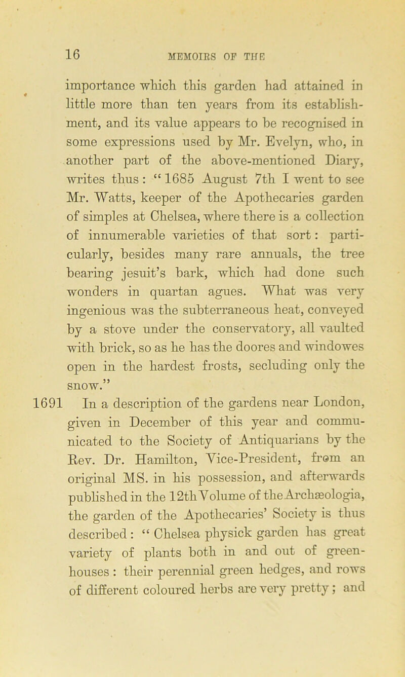 importance which this garden had attained in little more than ten years from its establish- ment, and its value appears to be recognised in some expressions used by Mr. Evelyn, who, in another part of the above-mentioned Diary, writes thus : “ 1685 August 7th I went to see Mr. Watts, keeper of the Apothecaries garden of simples at Chelsea, where there is a collection of innumerable varieties of that sort: parti- cularly, besides many rare annuals, the tree bearing jesuit’s bark, which had done such wonders in quartan agues. Wliat was very ingenious was the subterraneous heat, conveyed by a stove under the conservatory, all vaulted with brick, so as he has the doores and windowes open in the hardest frosts, secluding only the snow.” 1691 In a description of the gardens near London, given in December of this year and commu- nicated to the Society of Antiquarians by the Dev. Dr. Hamilton, Vice-President, from an original MS. in his possession, and afterwards published in the 12th Volume of theArchaologia, the garden of the Apothecaries’ Society is thus described: “ Chelsea physick garden has great variety of plants both in and out of green- houses : their perennial green hedges, and rows of different coloured herbs are very pretty; and