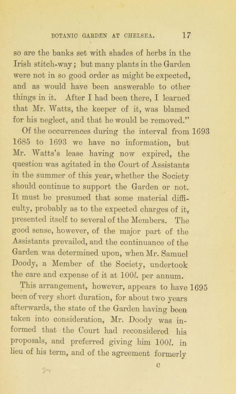 so are the banks set with shades of herbs in the Irish stitch-way; but many plants in the Garden were not in so good order as might be expected, and as would have been answerable to other things in it. After I had been there, I learned that Mr. Watts, the keeper of it, was blamed for his neglect, and that he would be removed.” Of the occurrences during the interval from 1693 1685 to 1693 we have no information, but Mr. Watts’s lease having now expired, the question was agitated in the Court of Assistants in the summer of this year, whether the Society should continue to support the Garden or not. It must be presumed that some material diffi- culty, probably as to the expected charges of it, presented itself to several of the Members. The good sense, however, of the major part of the Assistants prevailed, and the continuance of the Garden was determined upon, when Mr. Samuel Doody, a Member of the Society, undertook the care and expense of it at 100Z. per annum. This arrangement, however, appears to have 1695 been of very short duration, for about two years afterwards, the state of the Garden having been taken into consideration, Mr. Doody was in- formed that the Court had reconsidered his proposals, and preferred giving him 100Z. in lieu of his term, and of the agreement formerly