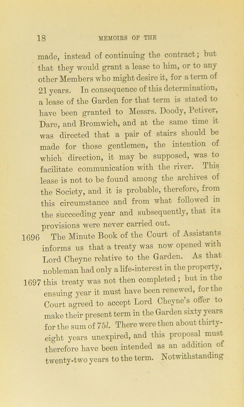 made, instead of continuing the contract; but that they would grant a lease to liim, or to any other Members who might desire it, for a term of 21 years. In consequence of this determination, a lease of the Garden for that term is stated to have been granted to Messrs. Goody, Petiver, Dare, and Bromwich, and at the same time it was directed that a pair of stairs should be made for those gentlemen, the intention of which direction, it may be supposed, was to facilitate communication with the river. This lease is not to be found among the archives of the Society, and it is probable, therefore, fiom this circumstance and from what followed in the succeeding year and subsequently, that its provisions were never carried out. 1696 The Minute Book of the Court of Assistants informs us that a treaty was now opened with Lord Cheyne relative to the Garden. As that nobleman had only a life-interest in the property, 1697 this treaty was not then completed; but m the ensuing year it must have been renewed, for the Court agreed to accept Lord Cheyne’s offer to make their present term in the Garden sixty years for the sum of 751. There were then about thirty- eight years unexpired, and this proposal must therefore have been intended as an addition of twenty-two years to the term. Notwithstanding