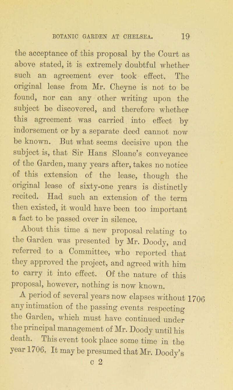 the acceptance of this proposal by the Court as above stated, it is extremely doubtful whether such an agreement ever took effect. The original lease from Mr. Cheyne is not to be found, nor can any other writing upon the subject be discovered, and therefore whether this agreement was carried into effect by indorsement or by a separate deed cannot now be known. But what seems decisive upon the subject is, that Sir Hans Sloane’s conveyance of the Garden, many years after, takes no notice of this extension of the lease, though the original lease of sixty-one years is distinctly recited. Had such an extension of the term then existed, it would have been too important a fact to be passed over in silence. About this time a new proposal relating to the Garden was presented by Mr. Doody, and referred to a Committee, who reported that they approved the project, and agreed with him to carry it into effect. Of the nature of this proposal, however, nothing is now known. A period of several years now elapses without 1706 any intimation of the passing events respecting the Garden, which must have continued under the principal management of Mr. Doody until his death. This event took place some time in the year 1706. It may be presumed that Mr. Doody’s c 2