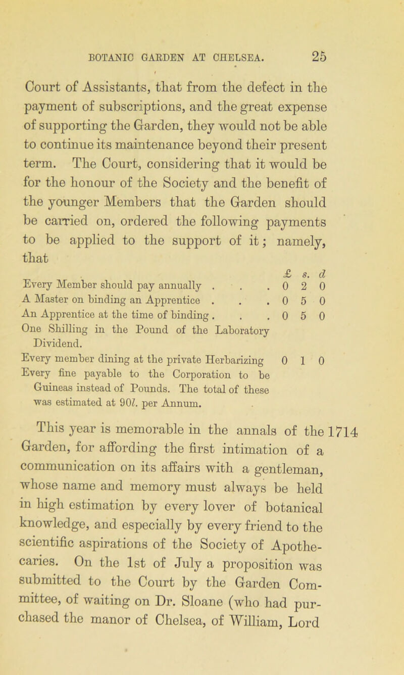 Court of Assistants, that from the defect in the payment of subscriptions, and the great expense of supporting the Garden, they would not be able to continue its maintenance beyond their present term. The Court, considering that it would be for the honour of the Society and the benefit of the younger Members that the Garden should be carried on, ordered the following payments to be applied to the support of it; namely, that £ s. cl Every Member should pay annually . . .020 A Master on binding an Apprentice . . .050 An Apprentice at the time of binding . . .050 One Shilling in the Pound of the Laboratory Dividend. Every member dining at the private Herbarizing 0 10 Every fine payable to the Corporation to be Guineas instead of Pounds. The total of these was estimated at 90Z. per Annum. This year is memorable in the annals of the 1714 Garden, for affording the first intimation of a communication on its affairs with a gentleman, whose name and memory must always be held in high estimation by every lover of botanical knowledge, and especially by every friend to the scientific aspirations of the Society of Apothe- caries. On the 1st of July a proposition was submitted to the Court by the Garden Com- mittee, of waiting on Dr. Sloane (who had pur- chased the manor of Chelsea, of William, Lord