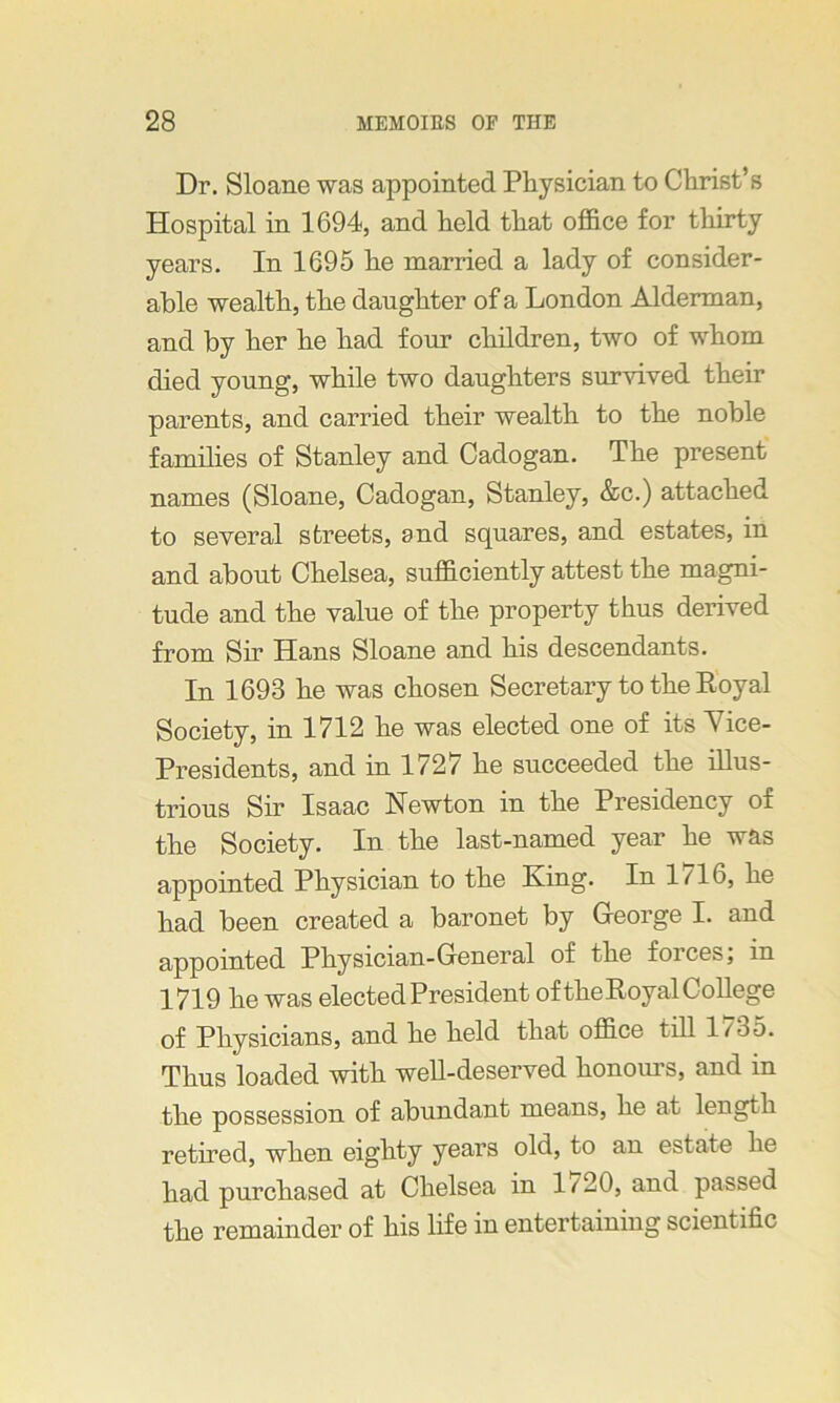 Dr. Sloane was appointed Physician to Christ’s Hospital in 1694, and held that office for thirty years. In 1695 he married a lady of consider- able wealth, the daughter of a London Alderman, and by her he had four children, two of whom died young, while two daughters survived their parents, and carried their wealth to the noble families of Stanley and Cadogan. The present names (Sloane, Cadogan, Stanley, &c.) attached to several streets, and squares, and estates, in and about Chelsea, sufficiently attest the magni- tude and the value of the property thus derived from Sir Hans Sloane and his descendants. In 1693 he was chosen Secretary to the Royal Society, in 1712 he was elected one of its \ice- Presidents, and in 1727 he succeeded the illus- trious Sir Isaac Newton in the Presidency of the Society. In the last-named year he was appointed Physician to the King. In 1716, he had been created a baronet by George I. and appointed Physician-General of the forces, in 1719 he was elected President of the Royal College of Physicians, and he held that office till 1/35. Thus loaded with well-deserved honours, and in the possession of abundant means, he at length retired, when eighty years old, to an estate he had purchased at Chelsea in 1/20, and passed the remainder of his life in entertaining scientific