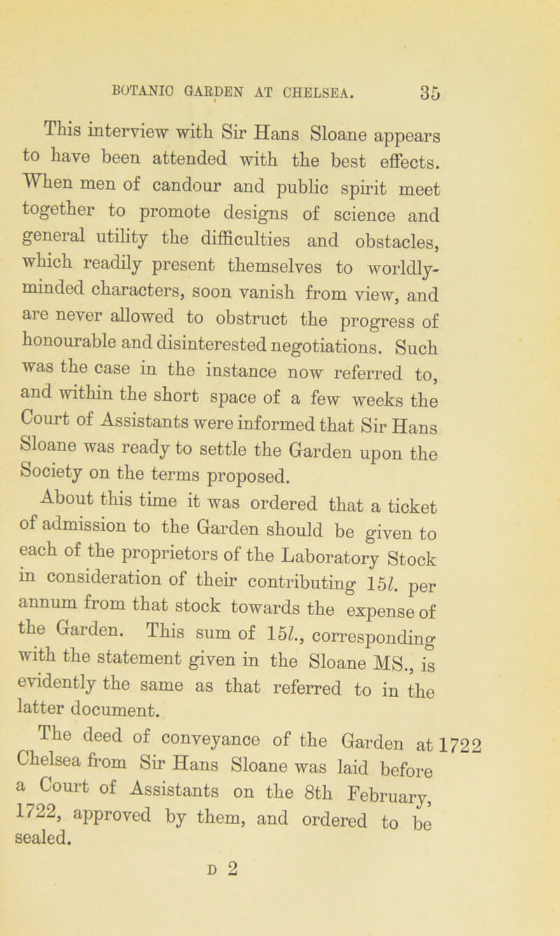 This interview with Sir Hans Sloane appears to have been attended with the best effects. When men of candour and public spirit meet together to promote designs of science and general utility the difficulties and obstacles, which readily present themselves to worldly- minded characters, soon vanish from view, and aie never allowed to obstruct the progress of honourable and disinterested negotiations. Such was the case in the instance now referred to, and within the short space of a few weeks the Court of Assistants were informed that Sir Hans Sloane was ready to settle the Garden upon the Society on the terms proposed. About this time it was ordered that a ticket of admission to the Garden should be given to each of the proprietors of the Laboratory Stock in consideration of their contributing 15l. per annum from that stock towards the expense of the Garden. This sum of 15/., corresponding with the statement given in the Sloane MS., is evidently the same as that referred to in the latter document. The deed of conveyance of the Garden at 1722 Chelsea from Sir Hans Sloane was laid before a Court of Assistants on the 8th February, 1722, approved by them, and ordered to be sealed.