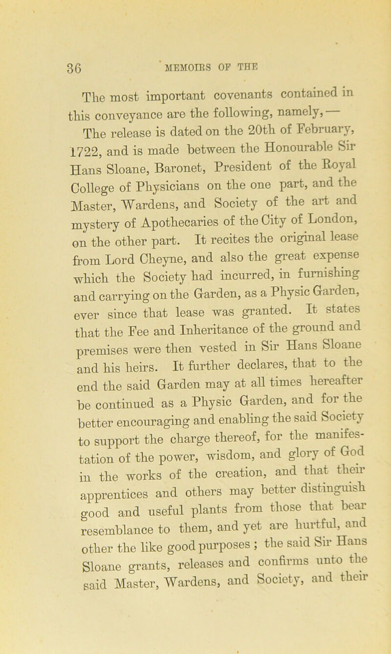 The most important covenants contained in this conveyance are the following, namely, The release is dated on the 20th of February, 1722, and is made between the Honourable Sir Hans Sloane, Baronet, President of the Royal College of Physicians on the one part, and the Master, Wardens, and Society of the art and mystery of Apothecaries of the City of London, on the other part. It recites the original lease from Lord Cheyne, and also the great expense which the Society had incurred, in furnishing and carrying on the Carden, as a Physic Garden, ever since that lease was granted. It states that the Fee and Inheritance of the ground and premises were then vested in Sir Hans Sloane and his heirs. It further declares, that to the end the said Garden may at all times hereafter be continued as a Physic Garden, and for the better encouraging and enabling the said Society to support the charge thereof, for the manifes- tation of the power, wisdom, and glory of God in the works of the creation, and that their apprentices and others may better distinguish good and useful plants from those that bear resemblance to them, and yet are hurtful, and other the like good purposes ; the said Sir Hans Sloane grants, releases and confirms unto the said Master, Wardens, and Society, and their