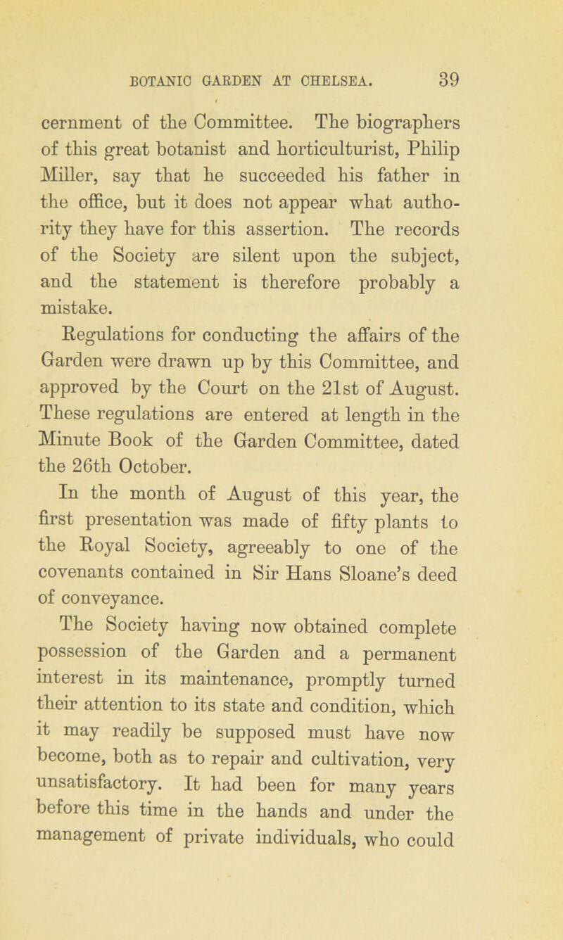 cernment of the Committee. The biographers of this great botanist and horticulturist, Philip Miller, say that he succeeded his father in the office, but it does not appear what autho- rity they have for this assertion. The records of the Society are silent upon the subject, and the statement is therefore probably a mistake. Regulations for conducting the affairs of the Garden were drawn up by this Committee, and approved by the Court on the 21st of August. These regulations are entered at length in the Minute Book of the Garden Committee, dated the 26th October. In the month of August of this year, the first presentation was made of fifty plants to the Royal Society, agreeably to one of the covenants contained in Sir Hans Sloane’s deed of conveyance. The Society having now obtained complete possession of the Garden and a permanent interest in its maintenance, promptly turned their attention to its state and condition, which it may readily be supposed must have now become, both as to repair and cultivation, very unsatisfactory. It had been for many years before this time in the hands and under the management of private individuals, who could