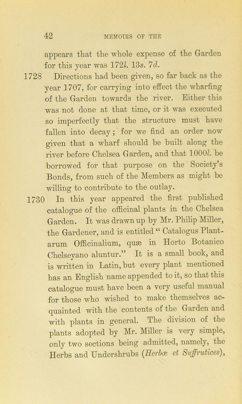 appears tliat tlie whole expense of the Garden for this year was 172/. 13s. 7d. 1728 Directions had been given, so far back as the year 1707, for carrying into effect the wharfing of the Garden towards the river. Either this was not done at that time, or it was executed so imperfectly that the structure must have fallen into decay; for we find an order now given that a wharf should be built along the river before Chelsea Garden, and that 1000/. be borrowed for that purpose on the Society’s Bonds, from such of the Members as might be willing to contribute to the outlay. 1730 In this year appeared the first published catalogue of the officinal plants in the Chelsea Garden. It was drawn up by Mr. Philip /Miller, the Gardener, and is entitled “ Catalogus Plant- arum Officinalium, cpue in Horto Botanico Chelseyano aluntur.” It is a small book, and is written in Latin, but every plant mentioned has an English name appended to it, so that this catalogue must have been a very useful manual for those who wished to make themselves ac- quainted with the contents of the Garden and with plants in general. The division of the plants adopted by Mr. Miller is very simple, only two sections being admitted, namely, the Herbs and Undershrubs (Uerbce et Suffrutices),