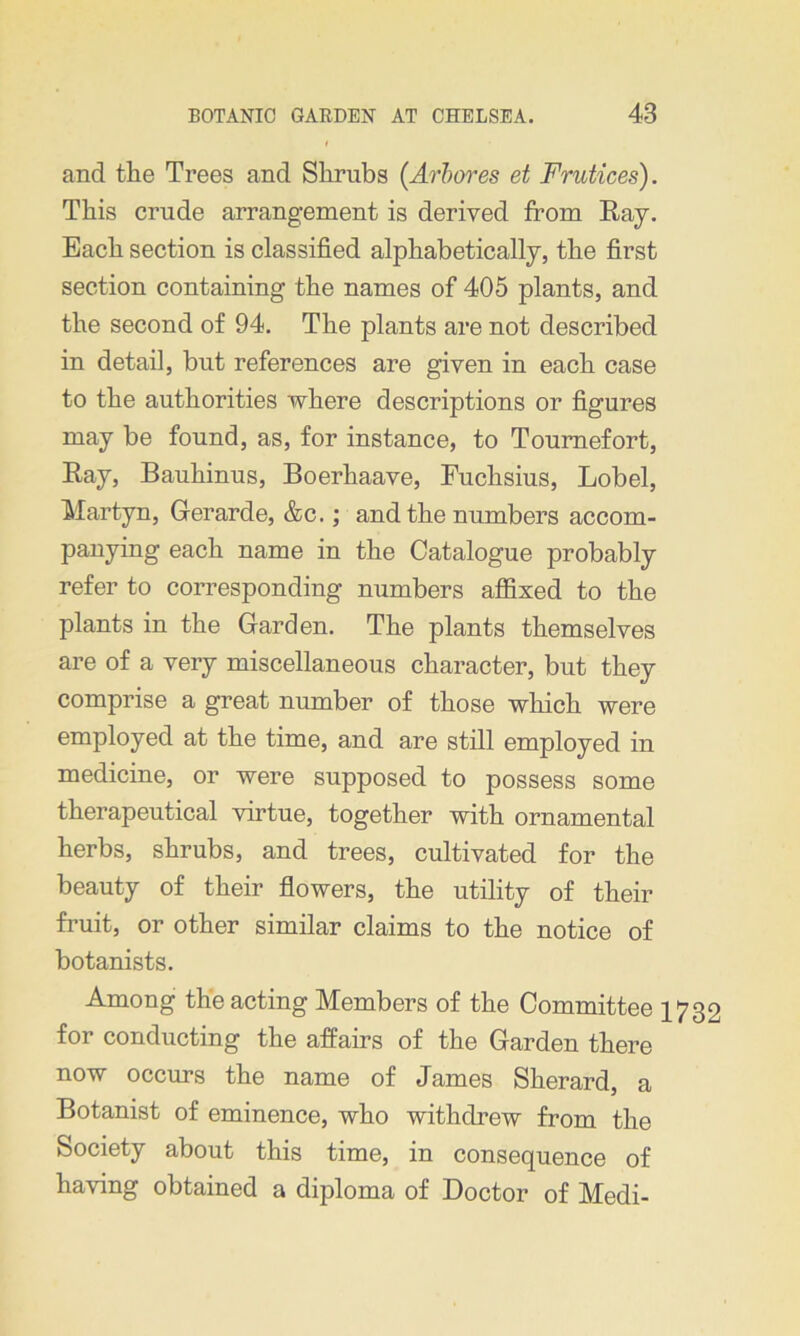 and the Trees and Shrubs {Arbores et Frutices). This crude arrangement is derived from Ray. Each section is classified alphabetically, the first section containing the names of 405 plants, and the second of 94. The plants are not described in detail, but references are given in each case to the authorities where descriptions or figures may be found, as, for instance, to Tournefort, Ray, Bauhinus, Boerhaave, Fuchsius, Lobel, Martyn, Gerarde, &c.; and the numbers accom- panying each name in the Catalogue probably refer to corresponding numbers affixed to the plants in the Garden. The plants themselves are of a very miscellaneous character, but they comprise a great number of those which were employed at the time, and are still employed in medicine, or were supposed to possess some therapeutical virtue, together with ornamental herbs, shrubs, and trees, cultivated for the beauty of their flowers, the utility of their fruit, or other similar claims to the notice of botanists. Among the acting Members of the Committee 1732 for conducting the affairs of the Garden there now occurs the name of James Sherard, a Botanist of eminence, who withdrew from the Society about this time, in consequence of having obtained a diploma of Doctor of Medi-