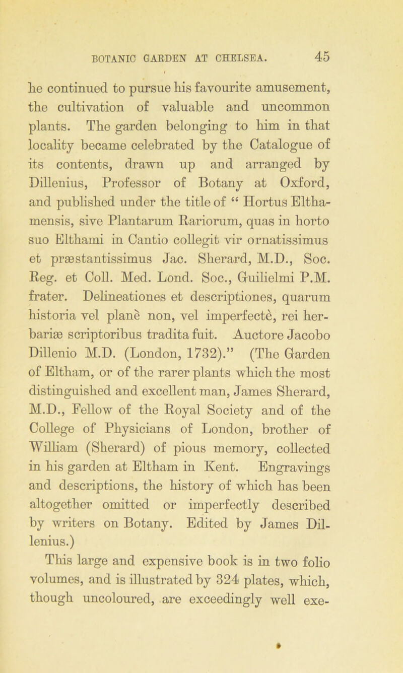 lie continued to pursue liis favourite amusement, the cultivation of valuable and uncommon plants. The garden belonging to him in that locality became celebrated by the Catalogue of its contents, drawn up and arranged by Dillenius, Professor of Botany at Oxford, and published under the title of “ Hortus Eltha- mensis, sive Plantarum Rariorum, quas in horto suo Elthami in Cantio collegit vir ornatissimus et prasstantissimus Jac. Sherard, M.D., Soc. Reg. et Coll. Med. Lond. Soc., Guilielmi P.M. frater. Delineationes et descriptiones, quarum historia vel plane non, vel imperfecte, rei her- baria scriptoribus tradita fuit. Auctore Jacobo Dillenio M.D. (London, 1732).” (The Garden of Eltham, or of the rarer plants which the most distinguished and excellent man, James Sherard, M.D., Fellow of the Royal Society and of the College of Physicians of London, brother of William (Sherard) of pious memory, collected in his garden at Eltham in Kent. Engravings and descriptions, the history of which has been altogether omitted or imperfectly described by writers on Botany. Edited by James Dil- lenius.) This large and expensive book is in two folio volumes, and is illustrated by 324 plates, which, though uncoloured, are exceedingly well exe-