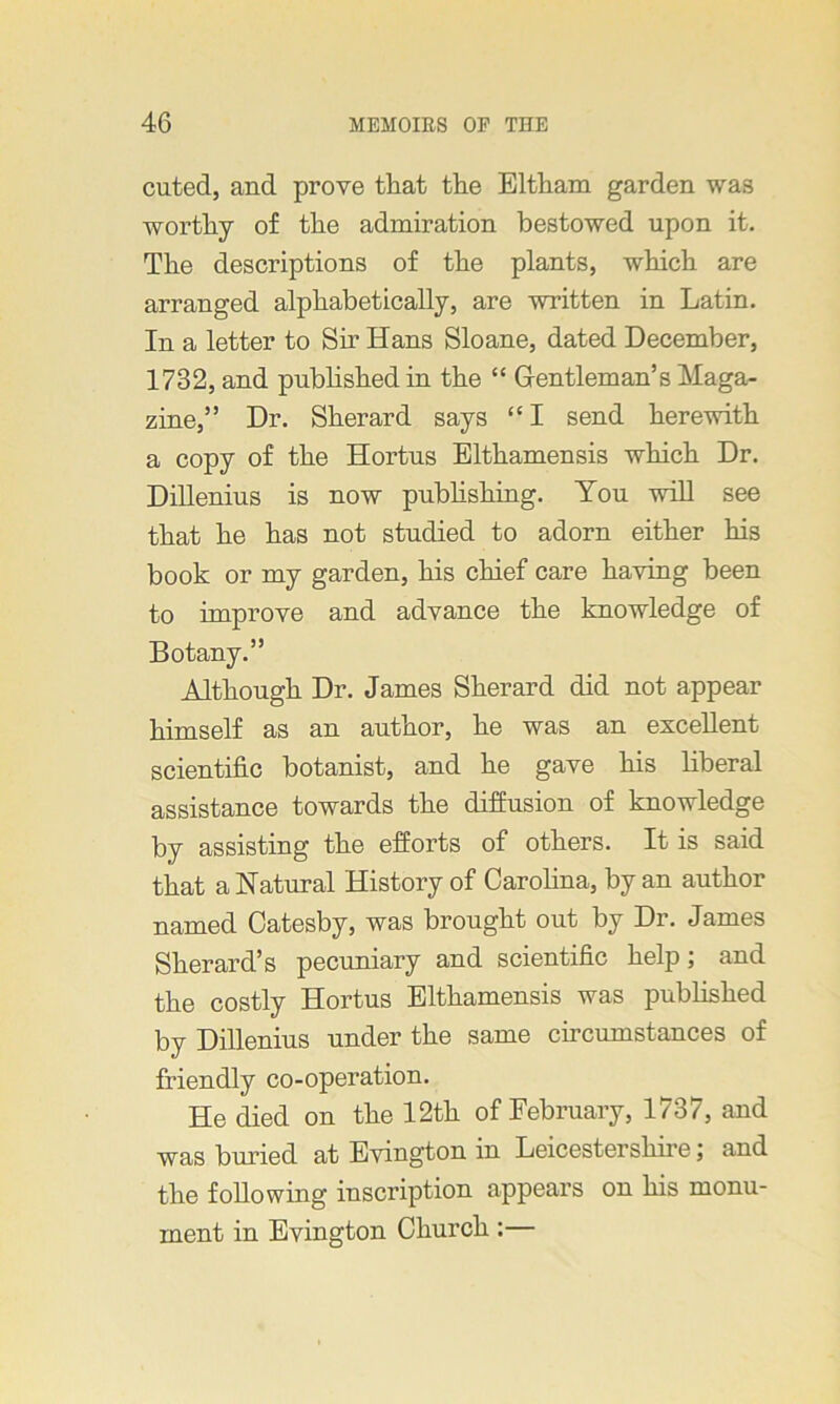 cuted, and prove that the Elthara garden was worthy of the admiration bestowed upon it. The descriptions of the plants, which are arranged alphabetically, are written in Latin. In a letter to Sir Hans Sloane, dated December, 1732, and published in the “ Gentleman’s Maga- zine,” Dr. Sherard says “I send herewith a copy of the Hortus Elthamensis which Dr. Dillenius is now publishing. You will see that he has not studied to adorn either his book or my garden, his chief care having been to improve and advance the knowledge of Botany.” Although Dr. James Sherard did not appear himself as an author, he was an excellent scientific botanist, and he gave his liberal assistance towards the diffusion of knowledge by assisting the efforts of others. It is said that a Natural History of Carolina, by an author named Catesby, was brought out by Dr. James Sherard’s pecuniary and scientific help; and the costly Hortus Elthamensis was published by Dillenius under the same circumstances of friendly co-operation. He died on the 12th of February, 1737, and was buried at Evington in Leicestershire; and the following inscription appears on his monu- ment in Evington Church :—