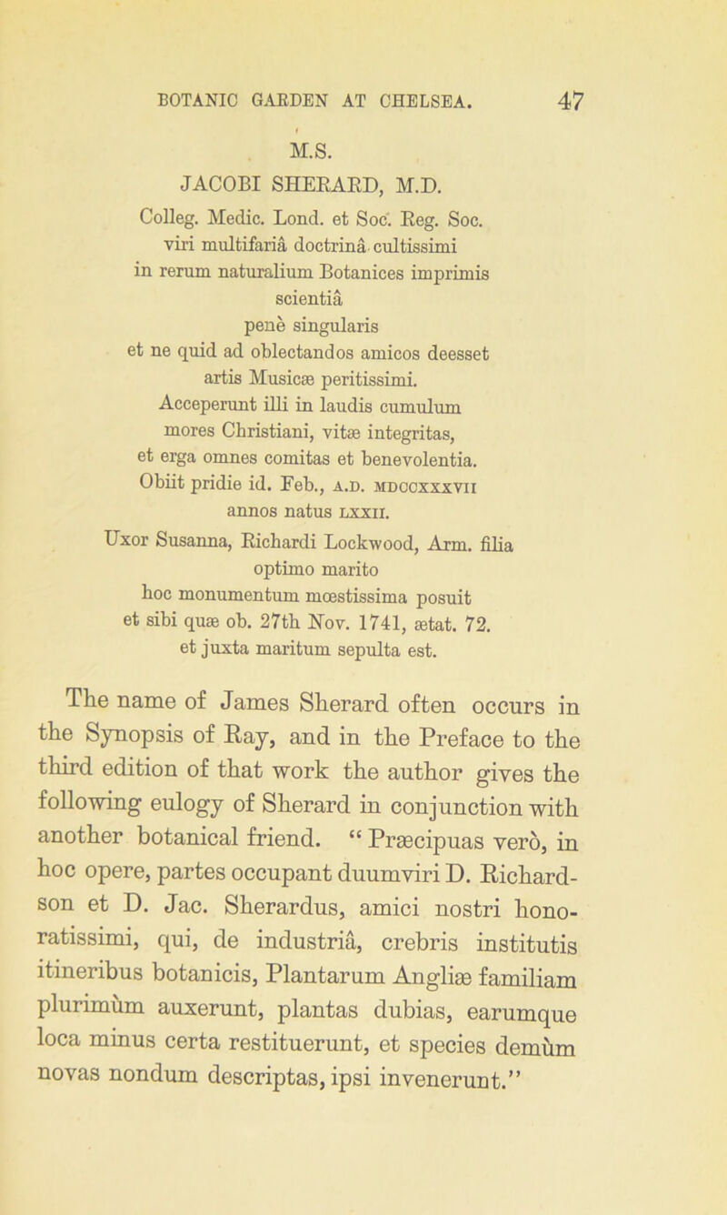 M.S. JACOBI SHERARD, M.D. Colleg. Medic. Bond, et Soc. Reg. Soc. viri multifaria doctrina cultissimi in rerum naturalium Botanices imprimis scientia pene singularis et ne quid ad oblectandos amicos deesset artis Musicae peritissimi. Acceperant illi in laudis cumulum mores Christiani, vitae integritas, et erga omnes comitas et benevolentia. Obiit pridie id. Feb., a.d. mdccxxxvii annos natus lxxii. Uxor Susanna, Richardi Lockwood, Arm. filia optimo marito hoc monumentum mcestissima posuit et sibi quae ob. 27th Nov. 1741, setat. 72. et juxta maritum sepulta est. Tlie name of James Sherard often occurs in the Synopsis of Raj, and in the Preface to the third edition of that work the author gives the following eulogy of Sherard in conjunction with another botanical friend. “ Prsecipuas vero, in hoc opere, partes occupant duumviri D. Richard- son et D. Jac. Sherardus, amici nostri hono- ratissimi, qui, de industria, crebris institutis itineribus botanicis, Plantarum Anglise familiam plurimum auxerunt, plantas dubias, earumque loca minus certa restituerunt, et species demum novas nondum descriptas, ipsi invenerunt.”