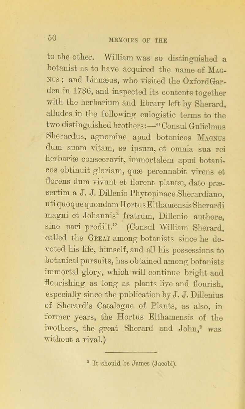 MEMOIRS OF TJ3E to the other. William was so distinguished a botanist as to have acquired the name of Mag- nus ; and Linnaeus, who visited the OxfordGar- den in 1/36, and inspected its contents together with the herbarium and library left by Sherard, alludes in the following eulogistic terms to the two distinguished brothers:—“ Consul Gulielmus Sherardus, agnomine apud botanicos Magnus dum suam vitam, se ipsum, et omnia sua rei herbaria consecravit, immortalem apud botani- cos obtinuit gloriam, quas perennabit virens et florens dum vivunt et florent plantae, dato prae- sertim a J. J. Dillenio Phytopinace Sherardiano, uti quoque quondam Hortus Elthamensis Sherardi magni et Johannis2 fratrum, Dillenio authore, sine pari prodiit.” (Consul William Sherard, called the Great among botanists since he de- voted his life, himself, and all his possessions to botanical pursuits, has obtained among botanists immortal glory, which will continue bright and flourishing as long as plants live and flourish, especially since the publication by J. J. Dillenius of Sherard’s Catalogue of Plants, as also, in former years, the Hortus Elthamensis of the brothers, the great Sherard and John,2 was without a rival.) 1 It should be James (Jacobi).