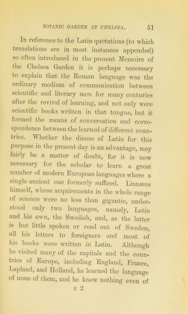 In reference to the Latin quotations (to which translations are in most instances appended) so often introduced in the present Memoirs of the Chelsea Garden it is perhaps necessary to explain that the Roman language was the ordinary medium of communication between scientific and literary men for many centuries after the revival of learning, and not only were scientific books written in that tongue, but it formed the means of conversation and corre- spondence between the learned of different coun- tries. Whether the disuse of Latin for this purpose in the present day is an advantage, may fairly be a matter of doubt, for it is now necessary for the scholar to learn a great number of modern European languages where a single ancient one formerly sufficed. Linnams himself, whose acquirements in the whole range of science were no less than gigantic, under- stood only two languages, namely, Latin and his own, the Swedish, and, as the latter is but little spoken or read out of Sweden, all his letters to foreigners and most of his books were written in Latin. Although he visited many of the capitals and the coun- tries of Europe, including England, France, Lapland, and Holland, he learned the language of none of them, and he knew nothing even of e 2