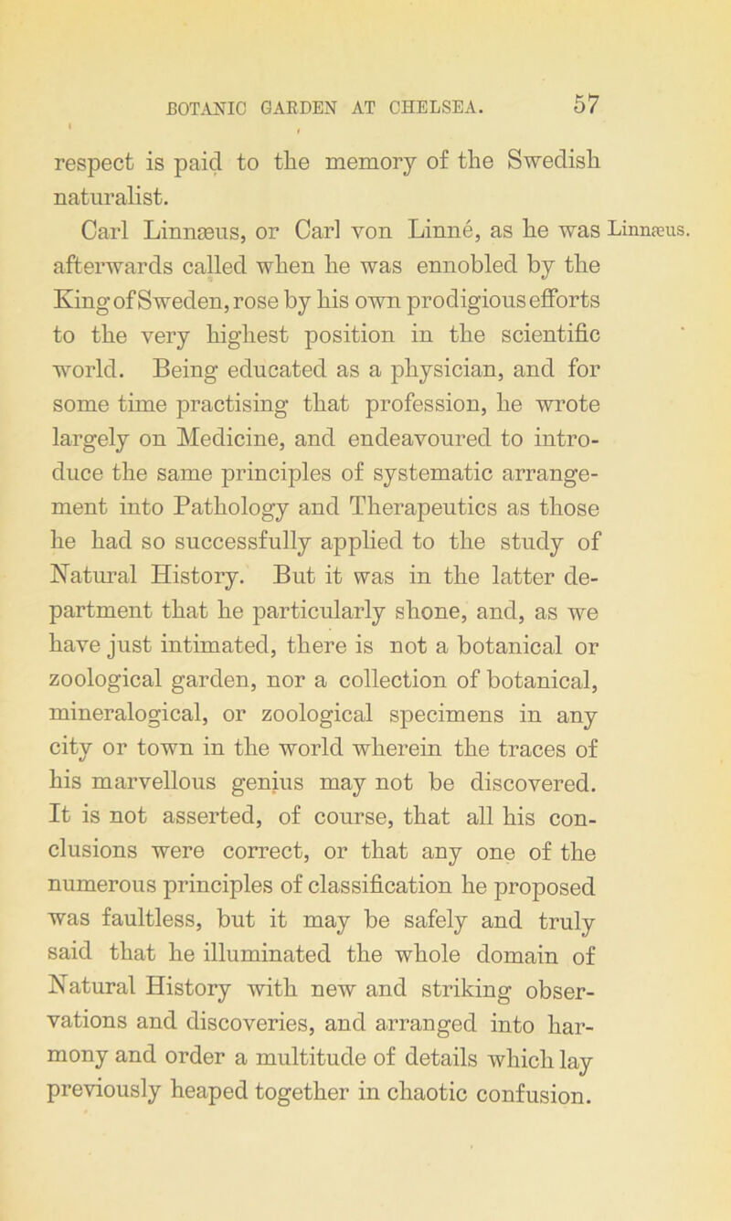 respect is paid to the memory of the Swedish naturalist. Carl Linnaeus, or Carl von Linne, as he was Linnaeus, afterwards called when he was ennobled by the King of Sweden, rose by his own prodigious efforts to the very highest position in the scientific world. Being educated as a physician, and for some time practising that profession, he wrote largely on Medicine, and endeavoured to intro- duce the same principles of systematic arrange- ment into Pathology and Therapeutics as those he had so successfully applied to the study of Natural History. But it was in the latter de- partment that he particularly shone, and, as we have just intimated, there is not a botanical or zoological garden, nor a collection of botanical, mineralogical, or zoological specimens in any city or town in the world wherein the traces of his marvellous genius may not be discovered. It is not asserted, of course, that all his con- clusions were correct, or that any one of the numerous principles of classification he proposed was faultless, but it may be safely and truly said that he illuminated the whole domain of Natural History with new and striking obser- vations and discoveries, and arranged into har- mony and order a multitude of details which lay previously heaped together in chaotic confusion.