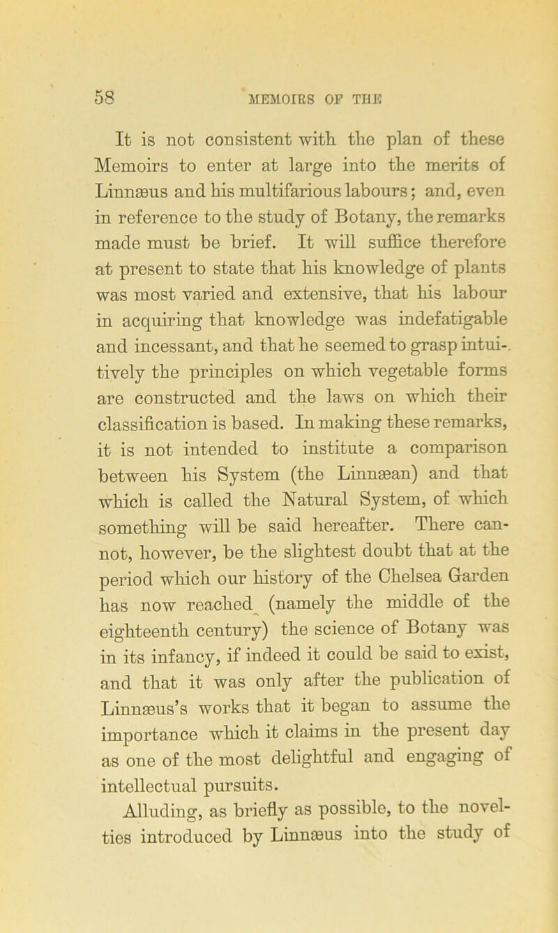 It is not consistent with the plan of these Memoirs to enter at large into the merits of Linnseus and his multifarious labours; and, even in reference to the study of Botany, the remarks made must be brief. It will suffice therefore at present to state that his knowledge of plants was most varied and extensive, that his labour in acquiring that knowledge was indefatigable and incessant, and that he seemed to grasp intui- tively the principles on which vegetable forms are constructed and the laws on which their classification is based. In making these remarks, it is not intended to institute a comparison between his System (the Linnasan) and that which is called the Natural System, of which something will be said hereafter. There can- not, however, be the slightest doubt that at the period which our history of the Chelsea Garden has now reached (namely the middle of the eighteenth century) the science of Botany was in its infancy, if indeed it could be said to exist, and that it was only after the publication of Lmnseus’s works that it began to assume the importance which it claims in the present day as one of the most delightful and engaging of intellectual pursuits. Alluding, as briefly as possible, to the novel- ties introduced by Linnasus into the study of