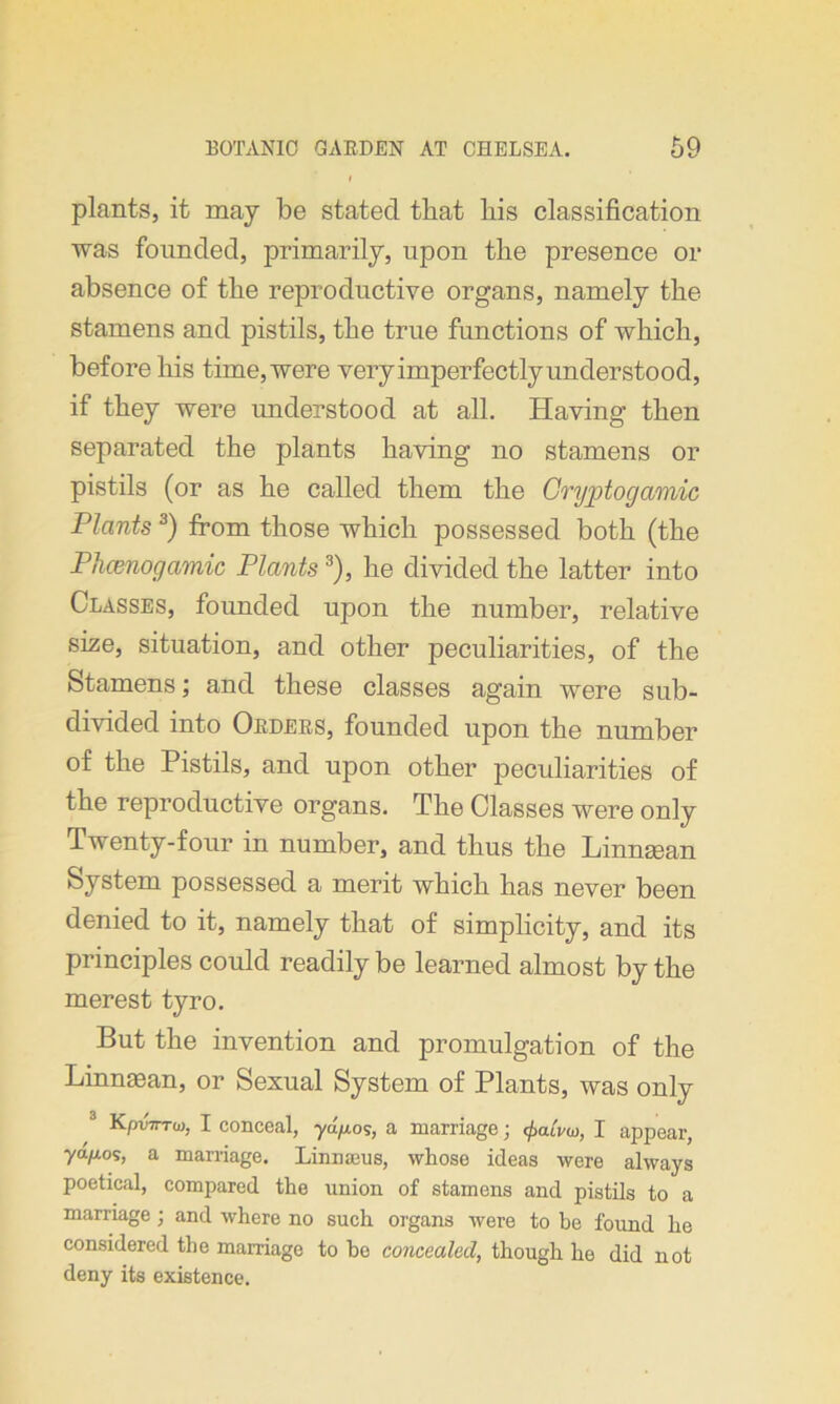 plants, it may be stated that his classification was founded, primarily, upon the presence or absence of the reproductive organs, namely the stamens and pistils, the true functions of which, before his time,were veryimperfectlyunderstood, if they were understood at all. Having then separated the plants having no stamens or pistils (or as he called them the Cryptocjamic Plants 3) from those which possessed both (the Phcenogamic Plants3), he divided the latter into Classes, founded upon the number, relative size, situation, and other peculiarities, of the Stamens; and these classes again were sub- divided into Orders, founded upon the number of the Pistils, and upon other peculiarities of the reproductive organs. The Classes were only Twenty-four in number, and thus the Linnsean System possessed a merit which has never been denied to it, namely that of simplicity, and its principles could readily be learned almost by the merest tyro. But the invention and promulgation of the Linnasan, or Sexual System of Plants, was only KpvTTToi, I conceal, ydp.os, a marriage; ^aivw, I appear, ydp.os, a marriage. Linna3us, whose ideas were always poetical, compared the union of stamens and pistils to a marriage; and where no such organs were to be found he considered the marriage to he concealed, though he did not deny its existence.