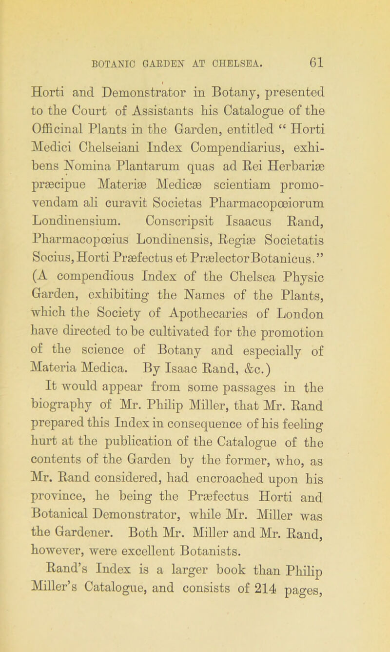 Horti and Demonstrator in Botany, presented to the Court of Assistants liis Catalogue of the Officinal Plants in the Garden, entitled “ Horti Medici Chelseiani Index Compendiarius, exhi- bens Nomina Plantarum quas ad Pei Herbarige praecipue Materise Medicaa scientiam promo- vendam ali curavit Societas Pharmacopoeiorum Londinensium. Conscripsit Isaacus Rand, Phannacopoeius Londinensis, Regime Societatis Socius, Horti Prgefectus et PrgelectorBotanicus.” (A compendious Index of the Chelsea Physic Garden, exhibiting the Names of the Plants, which the Society of Apothecaries of London have directed to be cultivated for the promotion of the science of Botany and especially of Materia Medica. By Isaac Rand, &c.) It would appear from some passages in the biography of Mr. Philip Miller, that Mr. Rand prepared this Index in consequence of his feeling hurt at the publication of the Catalogue of the contents of the Garden by the former, who, as Mr. Rand considered, had encroached upon his province, he being the Prgefectus Horti and Botanical Demonstrator, while Mr. Miller was the Gardener. Both Mr. Miller and Mr. Rand, however, were excellent Botanists. Rand’s Index is a larger book than Philip Miller’s Catalogue, and consists of 214 pages,