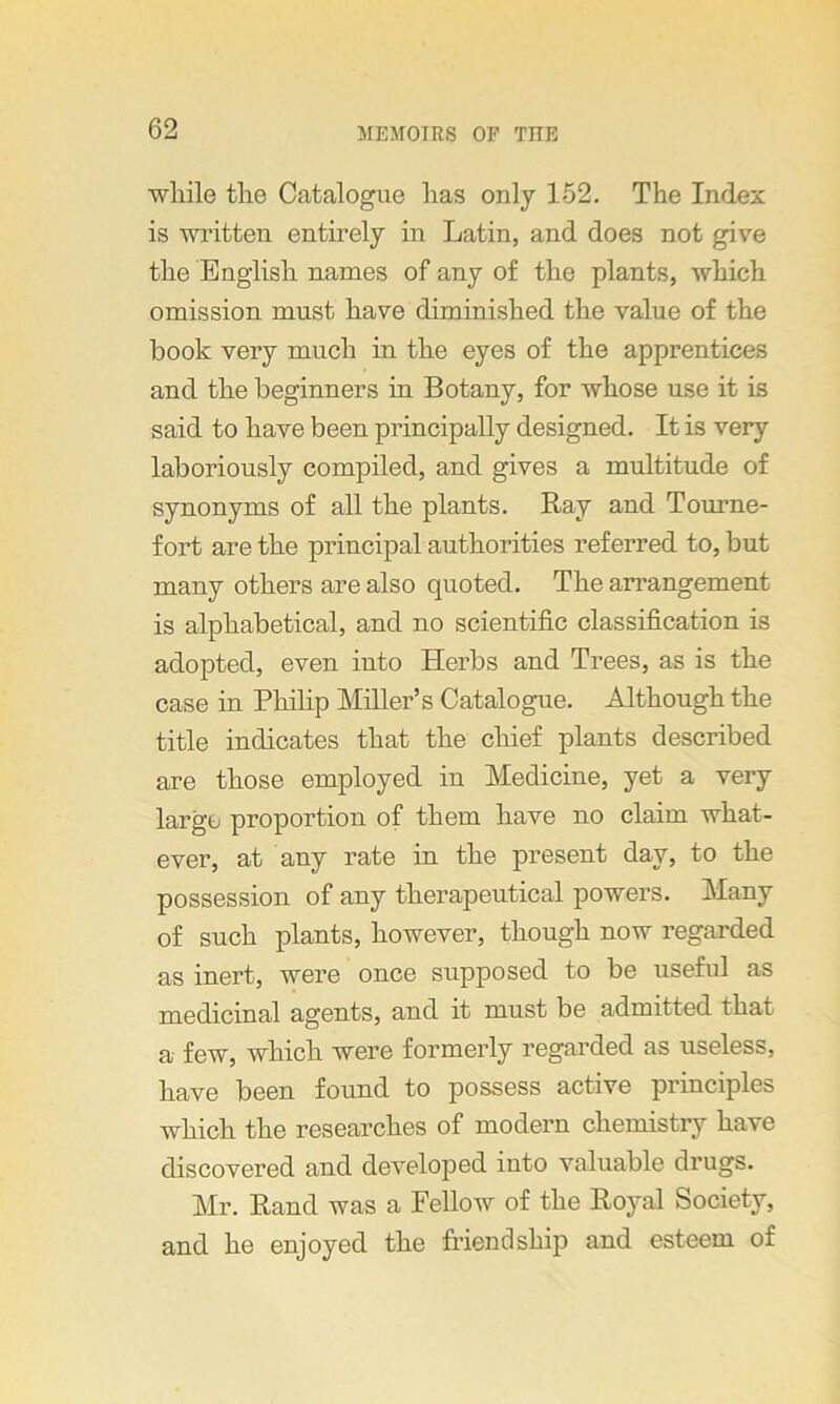 while the Catalogue has only 152. The Index is written entirely in Latin, and does not give the English names of any of the plants, which omission must have diminished the value of the book very much in the eyes of the apprentices and the beginners in Botany, for whose use it is said to have been principally designed. It is very laboriously compiled, and gives a multitude of synonyms of all the plants. Ray and Tourne- fort are the principal authorities referred to, but many others are also quoted. The arrangement is alphabetical, and no scientific classification is adopted, even into Herbs and Trees, as is the case in Philip Miller’s Catalogue. Although the title indicates that the chief plants described are those employed in Medicine, yet a very large proportion of them have no claim what- ever, at any rate in the present day, to the possession of any therapeutical powers. Many of such plants, however, though now regarded as inert, were once supposed to be useful as medicinal agents, and it must be admitted that a few, which were formerly regarded as useless, have been found to possess active principles which the researches of modern chemistry have discovered and developed into valuable drugs. Mr. Rand was a Fellow of the Royal Society, and he enjoyed the friendship and esteem of