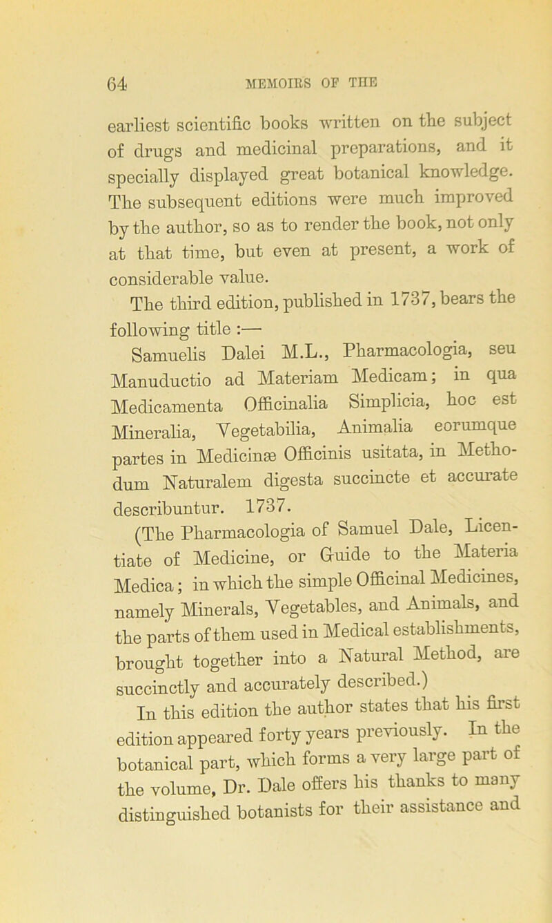 earliest scientific books written on the subject of drugs and medicinal preparations, and it specially displayed great botanical knowledge. The subsequent editions were much improved by the author, so as to render the book, not only at that time, but even at present, a work of considerable value. The third edition, published in 1737, bears the following title :— Samuelis Dalei M.L., Pharmacologia, seu Manuductio ad Materiam Medicam; in qua Medicamenta Officinalia Simplicia, hoc est Mineralia, Yegetabilia, Animalia eorumque partes in Medicinaa Officinis usitata, in Metlio- dum Naturalem digesta succincte et accurate describuntur. 1737. (The Pharmacologia of Samuel Dale, Licen- tiate of Medicine, or Guide to the Materia Medica; in which the simple Officinal Medicines, namely Minerals, Vegetables, and Auimals, and the parts of them used in Medical establishments, brought together into a Natural Method, are succinctly and accurately described.) In this edition the author states that his first edition appeared forty years previously. In the botanical part, which forms a very large part of the volume, Dr. Dale offers his thanks to many distinguished botanists for their assistance and