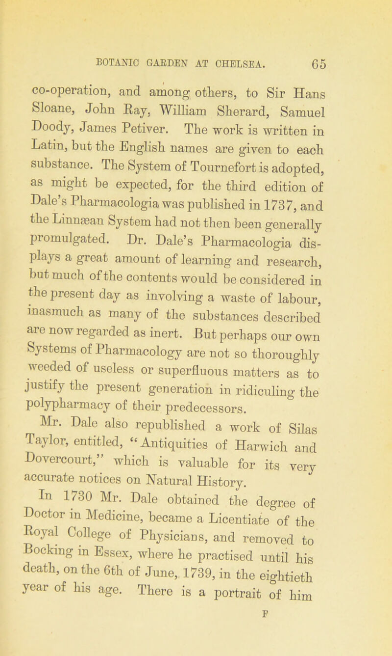 co-operation, and among others, to Sir Hans Sloane, John Ray, William Sherard, Samuel Doody, James Petiver. The work is written in Latin, but the English names are given to each substance. The System of Tournefort is adopted, as might be expected, for the third edition of Dale’s Pharmacologia was published in 1737, and the Linnasan System had not then been generally promulgated. Dr. Dale’s Pharmacologia dis- plays a great amount of learning and research, but much of the contents would be considered in the present day as involving a waste of labour, inasmuch as many of the substances described are now regarded as inert. But perhaps our own Systems of Pharmacology are not so thoroughly weeded of useless or superfluous matters as to justify the present generation in ridiculing the polypharmacy of their predecessors. Mr. Dale also republished a work of Silas Taylor, entitled, “Antiquities of Harwich and Bovercourt,” which is valuable for its very accurate notices on Natural History. In 1730 Mr. Dale obtained the degree of Doctor m Medicine, became a Licentiate of the Rojml College of Physicians, and removed to Locking in Essex, where he practised until his death, on the 6th of June, 1739, in the eightieth year of his age. There is a portrait of him F