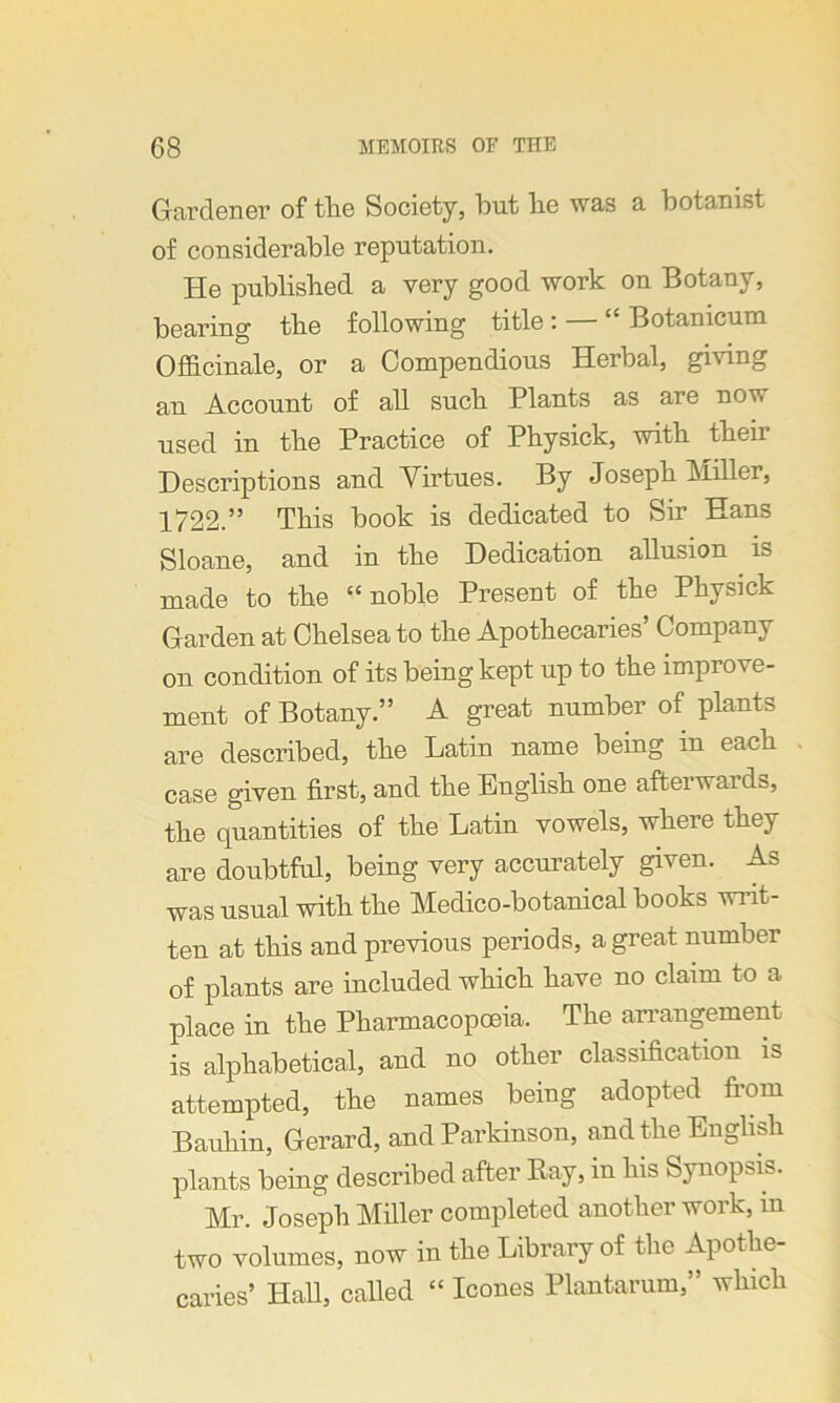 Gardener of the Society, but be was a botanist of considerable reputation. He published a very good work on Botany, bearing the following title : — “ Botanicum Officinale, or a Compendious Herbal, giving an Account of all such Plants as are nov used in the Practice of Pkysick, with tbeir Descriptions and Virtues. By Joseph Miller, 1722.” This book is dedicated to Sir Hans Sloane, and in the Dedication allusion is made to the “noble Present of the Physick Garden at Chelsea to the Apothecaries’ Company on condition of its being kept up to the improve- ment of Botany.” A great number of plants are described, the Latin name being in each case given first, and the English one afterwards, the quantities of the Latin vowels, where they are doubtful, being very accurately given. As was usual with the Medico-botanical books writ- ten at this and previous periods, a great number of plants are included which have no claim to a place in the Pharmacopoeia. The arrangement is alphabetical, and no other classification is attempted, the names being adopted from Bauhin, Gerard, and Parkinson, and the English plants being described after Ray, in his Synopsis. Mr. Joseph Miller completed another work, in two volumes, now in the Library of the Apothe- caries’ Hall, called “ leones Plantarum,” which