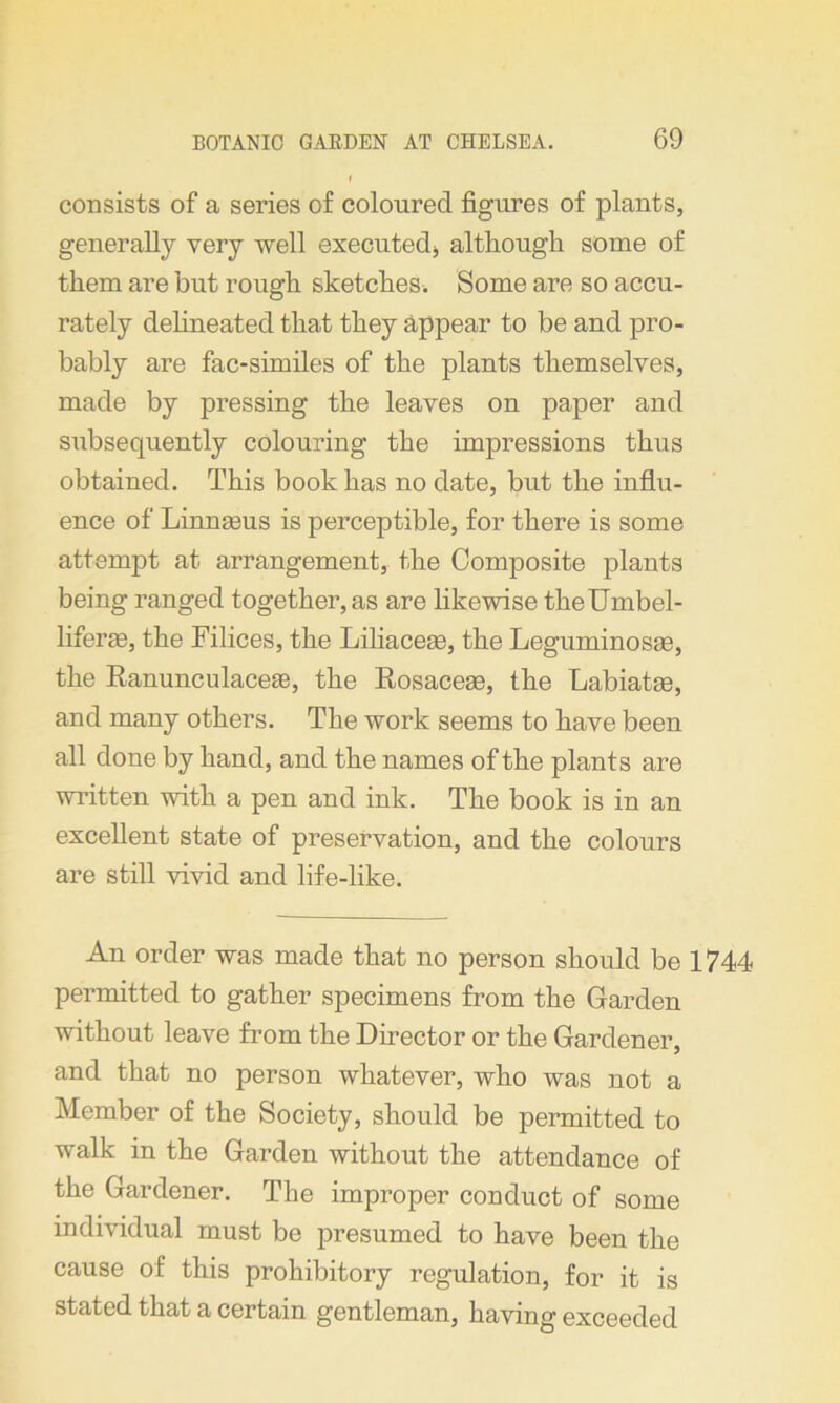 consists of a series of coloured figures of plants, generally very well executed* although some of them are but rough sketches. Some are so accu- rately delineated that they appear to be and pro- bably are fac-similes of the plants themselves, made by pressing the leaves on paper and subsequently colouring the impressions thus obtained. This book has no date, but the influ- ence of LimiEeus is perceptible, for there is some attempt at arrangement, the Composite plants being ranged together, as are likewise theUmbel- liferie, the Filices, the Liliacege, the Leguminosse, the Ranunculaceae, the Rosaceas, the Labiate, and many others. The work seems to have been all done by hand, and the names of the plants are written with a pen and ink. The book is in an excellent state of preservation, and the colours are still vivid and life-like. An order was made that no person should be 1744 permitted to gather specimens from the Garden without leave from the Director or the Gardener, and that no person whatever, who was not a Member of the Society, should be permitted to walk in the Garden without the attendance of the Gardener. The improper conduct of some individual must be presumed to have been the cause of this prohibitory regulation, for it is stated that a certain gentleman, having exceeded